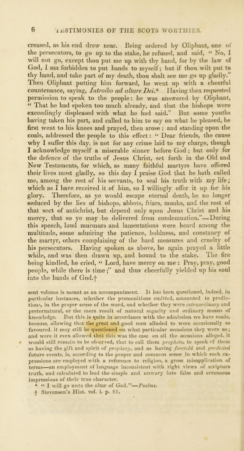 creased, as his end drew near. Being ordered by Oliphant, one oi the persecutors, to go up to the stake, he refused, and said, “ No, I will not go, except thou put me up with thy hand, for hy the law of God, I am forbidden to put hands to myself; but if thou wilt put to thy hand, and take part of my death, thou shalt see me go up gladly. Then Oliphant putting him forward, he went up with a cheerful countenance, saying, Introibo ad altare Dei.* Having then requested permission to speak to the people: he was answered by Oliphant, “ That he had spoken too much already, and that the bishops were exceedingly displeased with what he had said.” But some youths having taken his part, and called to him to say on what he pleased, he first went to his knees and prayed, then arose ; and standing upon the coals, addressed the people to this effect: “ Dear friends, the cause why I suffer this day, is not for any crime laid to my charge, though I acknowledge myself a miserable sinner before God ; but only for the defence of the truths of Jesus Christ, set forth in the Old and New Testaments, for which, as many faithful martyrs have offered their lives most gladly, so this day I praise God that he hath called me, among the rest of his servants, to seal his truth with my life; which as I have received it of him, so I willingly offer it up for his glory. Therefore, as ye would escape eternal death, be no longer seduced by the lies of bishops, abbots, friars, monks, and the rest of that sect of antichrist, but depend only upon Jesus Christ and his mercy, that so ye may be delivered from condemnation.”—During this speech, loud murmurs and lamentations were heard among the multitude, some admiring the patience, boldness, and constancy of the martyr, others complaining of the hard measures and cruelty of his persecutors. Having spoken as above, he again prayed a little while, and was then drawn up, and bound to the stake. The fire being kindled, he cried, “ Lord, have mercy on me : Pray, pray, good people, while there is timeand thus cheerfully yielded up his soul into the hands of God.f sent volume is meant as an accompaniment. It has been questioned, indeed, in particular instances, whether the premonitions emitted, amounted to pi’edic- tions, in the proper sense of the word, and whether they were extraordinary and preternatural, or the mere result of natural sagacity and ordinary means of knowledge. But this is quite in accordance with the admission we have made, because, allowing that the great and good men alluded to were occasionally so favoured, it may still be questioned on what particular occasions they were so; and were it even allowed that this was the case on all the occasions alleged, it would still remain to be observed, that to call them prophets* to speak cf them as having the gift and spirit of prophecy, and as having foretold and predicted future events, is, according to the proper and common sense in which such ex- pressions are employed with a reference to religion, a gross misapplication of terms—an employment of language inconsistent with right views of scripture truth, and calculated to lead the simple and unwary into false and erroneous impressions of their true character. * “ I will go unto the altar of God.”—Psalms. j- Stevenson’s Hist. vol. i. p. 81.