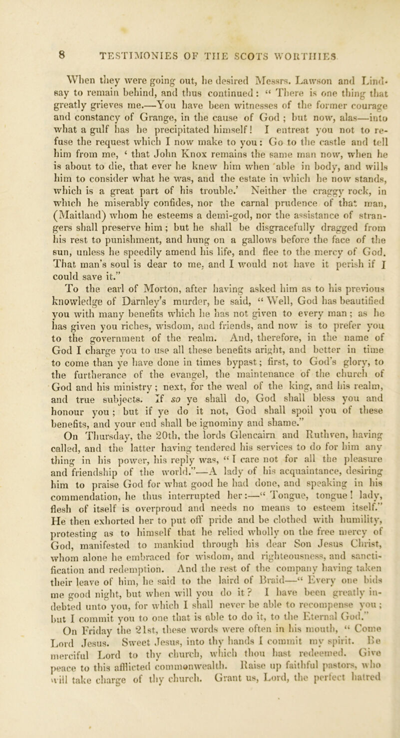 When they were going out, he desired Messrs. Lawson and Lind* say to remain behind, and thus continued : 44 There is one thing that greatly grieves me.—You have been witnesses of the former courage and constancy of Grange, in the cause of God ; but now, alas—into what a gulf has he precipitated himself! I entreat you not to re- fuse the request which I now make to you: Go to the castle and tell him from me, 4 that John Knox remains the same man now, when he is about to die, that ever he knew him when able in body, and wills him to consider what he was, and the estate in which he now stands, which is a great part of his trouble.’ Neither the craggy rock, in which he miserably confides, nor the carnal prudence of that man, (Maitland) whom he esteems a demi-god, nor the assistance of stran- gers shall preserve him ; but he shall be disgracefully dragged from his rest to punishment, and hung on a gallows before the face of the sun, unless he speedily amend his life, and flee to the mercy of God. That man’s soul is dear to me, and I would not have it perish if I could save it.” To the earl of Morton, after having asked him as to his previous knowledge of Darnley's murder, he said, 44 Well, God has beautified you with many benefits which he has not given to every man ; as he has given you riches, wisdom, and friends, and now is to prefer you to the government of the realm. And, therefore, in the name of God I charge you to use all these benefits aright, and better in time to come than ye have done in times bypast; first, to God’s glory, to the furtherance of the evangel, the maintenance of the church of God and his ministry; next, for the weal ol the king, and his realm, and true subjects. If so ye shall do, God shall bless you and honour you ; but if ye do it not, God shall spoil you of these benefits, and your end shall be ignominy and shame.” On Thursday, the 20th, the lords Glencairn and Ruthven, having called, and the latter having tendered his services to do for him any thing in his power, his reply was, 441 care not for all the pleasure and friendship of the world.”—A lady of his acquaintance, desiring him to praise God for what good he had done, and speaking in his commendation, he thus interrupted her:—44 Tongue, tongue ! lady, flesh of itself is overproud and needs no means to esteem itself.*’ He then exhorted her to put off pride and be clothed with humility, protesting as to himself that he relied wholly on the free mercy of God, manifested to mankind through his dear Son Jesus Christ, whom alone he embraced for wisdom, and righteousness, and sancti- fication and redemption. And the rest of the company having taken their leave of him, he said to the laird of Braid—44 Every one bids me good night, but when will you do it ? I have been greatly in- debted unto you, for which I shall never he able to recompense you ; hut I commit you to one that is able to do it, to the Eternal God. On Friday the 21st, these words were often in his mouth, 44 Come Lord Jesus. Sweet Jesus, into thy hands I commit my spirit. Be merciful Lord to thy church, which thou hast redeemed. Give peace to this afflicted commonwealth. Raise up faithful pastors, ho will take charge of thy church. Grant us, Lord, the perfect hatred