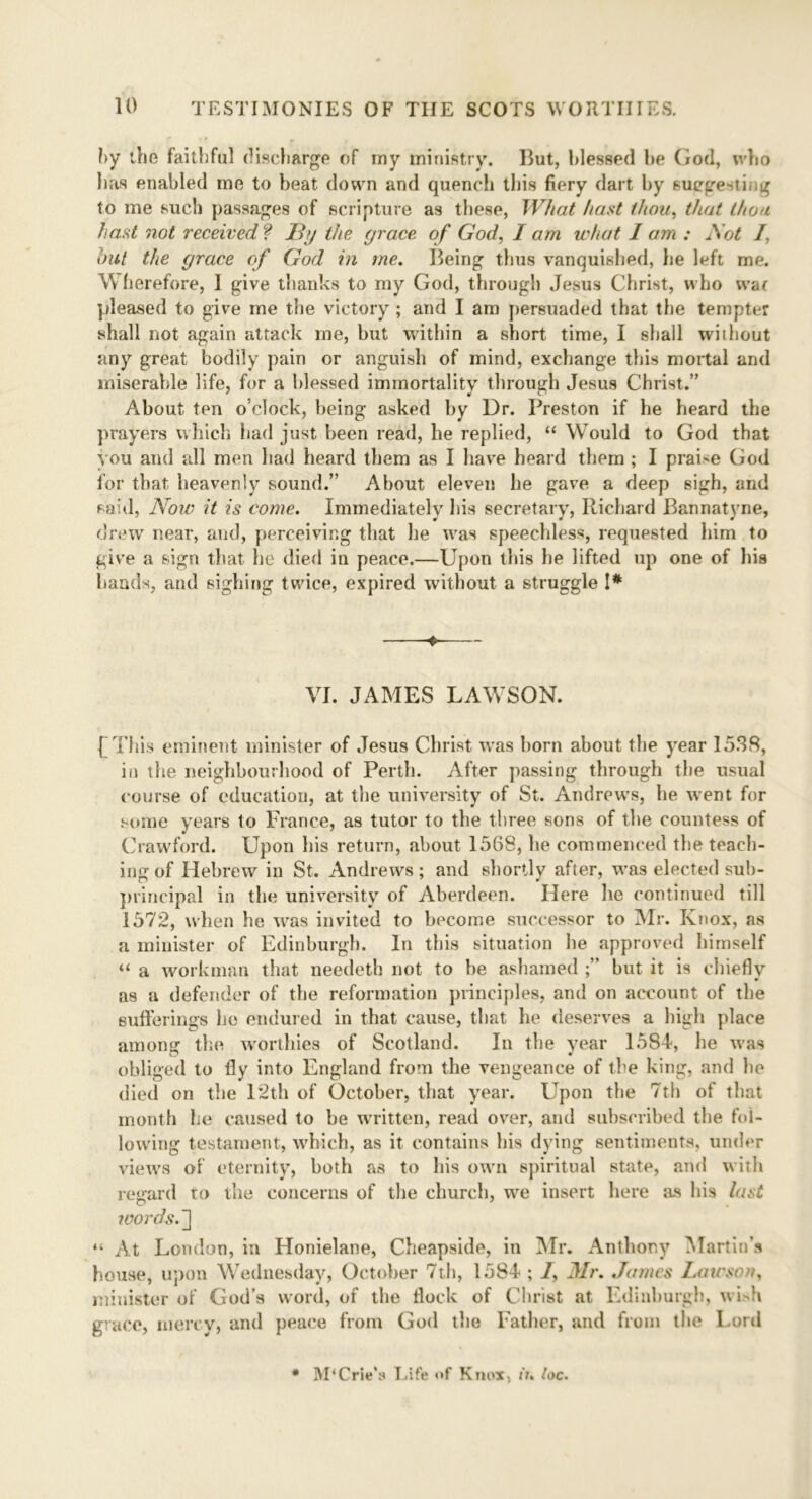 by the faithful discharge of my ministry. But, blessed be God, who has enabled me to beat down and quench this fiery dart by suegestmg to me such passages of scripture as these, What hast thou, that thou hast not received ? JBy the grace of God, I am what 1 am : Act /, hut the grace of God in me. Being thus vanquished, lie left me. W herefore, I give thanks to my God, through Jesus Christ, who wat pleased to give me the victory ; and I am persuaded that the tempter shall not again attack me, but within a short time, I shall without any great bodily pain or anguish of mind, exchange this mortal and miserable life, for a blessed immortality through Jesus Christ.” About ten o’clock, being asked by Dr. Preston if he heard the prayers which had just been read, he replied, “ Would to God that you and all men had heard them as I have heard them ; I praise God for that heavenly sound.” About eleven he gave a deep sigh, and said, Now it is come. Immediately his secretary, Richard Bannatyne, drew near, and, perceiving that he was speechless, requested him to give a sign that he died in peace.—Upon this he lifted up one of his hands, and sighing twice, expired without a struggle !* VI. JAMES LAWSON. ( This eminent minister of Jesus Christ was born about the year 1538, in the neighbourhood of Perth. After passing through the usual course of education, at the university of St. Andrews, he went for some years to France, as tutor to the three sons of the countess of Crawford. Upon his return, about 1568, he commenced the teach- ing of Hebrew in St. Andrews ; and shortly after, was elected sub- principal in the university of Aberdeen. Here he continued till 1572, when he was invited to become successor to Mr. Knox, as a minister of Edinburgh. In this situation he approved himself “ a workman that needeth not to be ashamed but it is chiefly as a defender of the reformation principles, and on account of the sufferings he endured in that cause, that lie deserves a high place among the worthies of Scotland. In the year 1584, he was obliged to fly into England from the vengeance of the king, and he died on the 12th of October, that year. Upon the 7th of that month he caused to be written, read over, and subscribed the fol- lowing testament, which, as it contains his dying sentiments, under views of eternity, both as to his own spiritual state, and with regard to the concerns of the church, we insert here as his last joords.'] “ At London, in Honielane, Cheapside, in Mr. Anthony Martin’s house, upon Wednesday, October 7th, 1584 ; /, Mr. James Lawson, minister of God’s word, of the flock of Christ at Edinburgh, wish grace, mercy, and peace from God the Father, and from the Lord * M‘Crie’s Life of Knox, in loc.