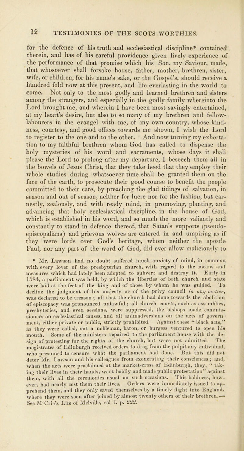 for the defence of his truth and ecclesiastical discipline* contained therein, and has of his careful providence given lively experience of the performance of that promise which his Son, my Saviour, made, that whosoever shall forsake house, father, mother, brethren, sister, wife, or children, for his name’s sake, or the Gospel’s, should receive a hundred fold now at this present, and life everlasting in the world to come. Not only to the most godly and learned brethren and sisters among the strangers, and especially in the godly family whereinto the Lord brought me, and wherein I have been most savingly entertained, at my heart’s desire, but also to so many of my brethren and fellow- labourers in the evangel with me, of my own country, whose kind- ness, courtesy, and good offices towards me shown, I wish the Lord to register to the one and to the other. And now turning my exhorta- tion to my faithful brethren whom God has called to dispense the holy mysteries of his word and sacraments, whose days it shall please the Lord to prolong after my departure, I beseech them all in the bowels of Jesus Christ, that they take heed that they employ their whole studies during whatsoever time shall be granted them on the face of the earth, to prosecute their good course to benefit the people committed to their care, by preaching the glad tidings of salvation, in season and out of season, neither for lucre nor for the fashion, but ear- nestly, zealously, and with ready mind, in promoving, planting, and advancing that holy ecclesiastical discipline, in the house of God, which is established in his word, and so much the more valiantly and constantly to stand in defence thereof, that Satan’s supports (pseudo- episcopalians) and grievous wolves are entered in and umpiring as if they were lords over God’s heritage, whom neither the apostle Paul, nor any part of the word of God, did ever allow maliciously to * Mr. Lawson had no doubt suffered much anxiety of mind, in common with every lover of the presbyterian church, with regard to the means and measures which had lately been adopted to subvert and destroy it. Early in 1584, a parliament was held, by which the liberties of both church and state were laid at the feet of the king and of those by whom he was guided. To decline the judgment of his majesty or of the privy council in any matter, ■was declared to be treason ; all that the church had done towards the abolition of episcopacy was pronounced unlawful; all church courts, such as assemblies, presbyteries, and even sessions, were suppressed, the bishops made commis- sioners on ecclesiastical causes, and all animadversions on the acts of govern ■ ment, either private or public, strictly prohibited. Against these “ black acts,” as they were called, not a nobleman, baron, or burgess ventured to open his mouth. Some of the ministers repaired to the parliament house with the de- sign of protesting for the rights of the church, but were not admitted. The magistrates of Edinburgh received orders to drag from the pulpit any individual, who presumed to censure what the parliament had done. But this did n<»t deter Mr. Lawson and his colleagues from exonerating their consciences; and, when the acts were proclaimed at the market-cross of Edinburgh, they, tak- ing their lives in their hands, went boldly and made public protestation” against them, with all the ceremonies usual on such occasions. This boldness, how- ever, had nearly cost them their lives. Orders were immediately issued to ap- prehend them, and they only saved themselves by a timely Uight into England, where they were soon after joined by almost twenty others of their brethren.— See M‘Erie’s Life of Melville, vol i. p. 222.