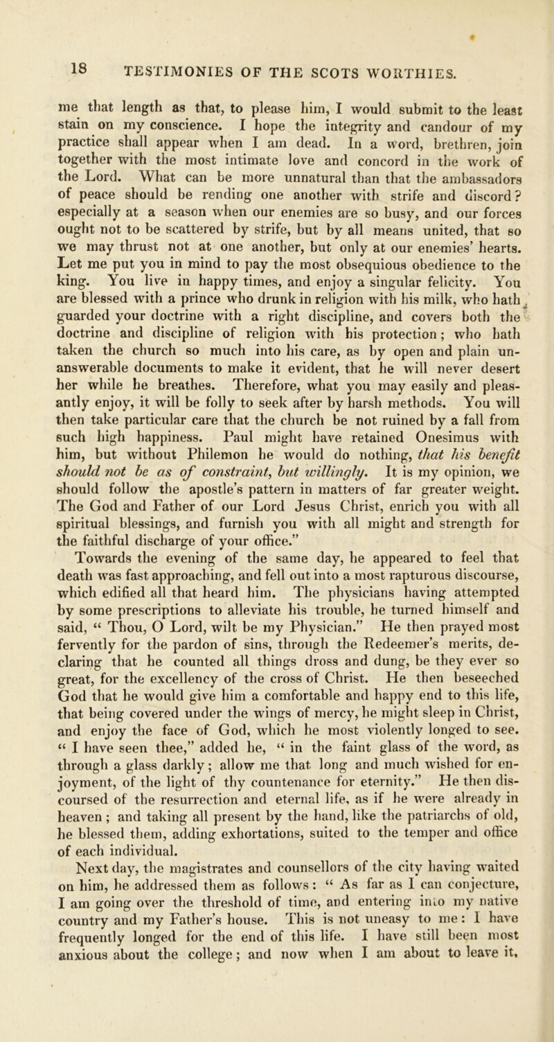 me that length as that, to please him, I would submit to the least stain on my conscience. I hope the integrity and candour of my practice shall appear when I am dead. In a word, brethren, join together with the most intimate love and concord in the work of the Lord. What can be more unnatural than that the ambassadors of peace should be rending one another with strife and discord? especially at a season when our enemies are so busy, and our forces ought not to be scattered by strife, but by all means united, that so we may thrust not at one another, but only at our enemies’ hearts. Let me put you in mind to pay the most obsequious obedience to the king. You live in happy times, and enjoy a singular felicity. You are blessed with a prince who drunk in religion with his milk, who hath guarded your doctrine with a right discipline, and covers both the doctrine and discipline of religion with his protection; who hath taken the church so much into his care, as by open and plain un- answerable documents to make it evident, that he will never desert her while he breathes. Therefore, what you may easily and pleas- antly enjoy, it will be folly to seek after by harsh methods. You will then take particular care that the church be not ruined by a fall from such high happiness. Paul might have retained Onesimus with him, but without Philemon he would do nothing, that his benefit should not be as of constraint, but willingly. It is my opinion, we should follow the apostle’s pattern in matters of far greater weight. The God and Father of our Lord Jesus Christ, enrich you with all spiritual blessings, and furnish you with all might and strength for the faithful discharge of your office.” Towards the evening of the same day, he appeared to feel that death was fast approaching, and fell out into a most rapturous discourse, which edified all that heard him. The physicians having attempted by some prescriptions to alleviate his trouble, he turned himself and said, “ Thou, O Lord, wilt be my Physician.” He then prayed most fervently for the pardon of sins, through the Redeemer’s merits, de- claring that he counted all things dross and dung, be they ever so great, for the excellency of the cross of Christ. He then beseeched God that he would give him a comfortable and happy end to this life, that being covered under the wings of mercy, he might sleep in Christ, and enjoy the face of God, which he most violently longed to see. “ I have seen thee,” added he, “ in the faint glass of the word, as through a glass darkly; allow me that long and much wished for en- joyment, of the light of thy countenance for eternity.” He then dis- coursed of the resurrection and eternal life, as if he were already in heaven ; and taking all present by the hand, like the patriarchs of old, he blessed them, adding exhortations, suited to the temper and office of each individual. Next day, the magistrates and counsellors of the city having waited on him, he addressed them as follows: “ As far as I can conjecture, I am going over the threshold of time, and entering into my native country and my Father’s house. This is not uneasy to me: I have frequently longed for the end of this life. I have still been most anxious about the college; and now when I am about to leave it.