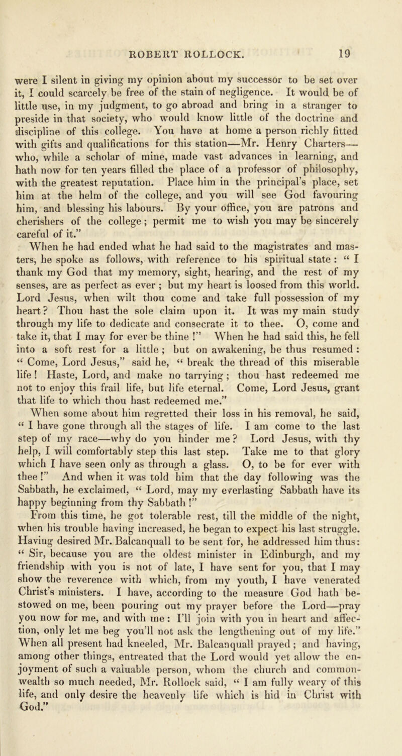 were I silent in giving my opinion about my successor to be set over it, I could scarcely be free of the stain of negligence. It would be of little use, in my judgment, to go abroad and bring in a stranger to preside in that society, who would know little of the doctrine and discipline of this college. You have at home a person richly fitted with gifts and qualifications for this station—Mr. Henry Charters— who, while a scholar of mine, made vast advances in learning, and hath now for ten years filled the place of a professor of philosophy, with the greatest reputation. Place him in the principal’s place, set him at the helm of the college, and you will see God favouring him, and blessing his labours. By your office, you are patrons and cherishers of the college; permit me to wish you may be sincerely careful of it.” When he had ended what he had said to the magistrates and mas- ters, he spoke as follows, with reference to his spiritual state : “ I thank my God that my memory, sight, hearing, and the rest of my senses, are as perfect as ever ; hut my heart is loosed from this world. Lord Jesus, when wilt thou come and take full possession of my heart? Thou hast the sole claim upon it. It was my main study through my life to dedicate and consecrate it to thee. O, come and take it, that I may for ever he thine !” When he had said this, he fell into a soft rest for a little ; but on awakening, he thus resumed : “ Come, Lord Jesus,” said he, “ break the thread of this miserable life! Haste, Lord, and make no tarrying; thou hast redeemed me not to enjoy this frail life, hut life eternal. Come, Lord Jesus, grant that life to which thou hast redeemed me.” When some about him regretted their loss in his removal, he said, “ I have gone through all the stages of life. I am come to the last step of my race—why do you hinder me ? Lord Jesus, with thy help, I will comfortably step this last step. Take me to that glory which I have seen only as through a glass. O, to he for ever with thee!” And when it was told him that the day following was the Sabbath, he exclaimed, “ Lord, may my everlasting Sabbath have its happy beginning from thy Sabhath !” From this time, he got tolerable rest, till the middle of the night, when his trouble having increased, he began to expect his last struggle. Having desired Mr. Balcanquall to he sent for, he addressed him thus: “ Sir, because you are the oldest minister in Edinburgh, and my friendship with you is not of late, I have sent for you, that I may show the reverence with which, from my youth, I have venerated Christ’s ministers. I have, according to the measure God hath be- stowed on me, been pouring out my prayer before the Lord—pray you now for me, and with me : I'll join with you in heart and affec- tion, only let me beg you’ll not ask the lengthening out of my life.” When all present had kneeled, Mr. Balcanquall prayed; and having, among other things, entreated that the Lord would yet allow the en- joyment of such a valuable person, whom the church and common- wealth so much needed, Mr. Bollock said, “ I am fully weary of this life, and only desire the heavenly life which is hid in Christ with God.”