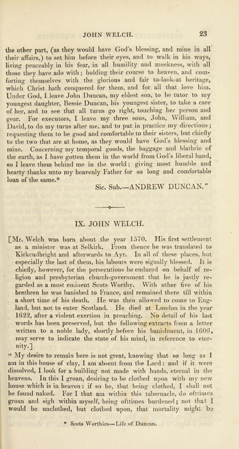 the other part, (as they would have God’s blessing, and mine in all their affairs,) to set him before their eyes, and to walk in his ways, living peaceably in bis fear, in all humility and meekness, with all those they have ado with ; holding their course to heaven, and com- forting themselves with the glorious and fair to-look-at heritage, which Christ hath conquered lor them, and for all that love him. Under God, I leave John Duncan, my eldest son, to he tutor to my youngest daughter, Bessie Duncan, his youngest sister, to take a care of her, and to see that all turns go right, touching her person and gear. For executors, I leave my three sons, John, \villiam, and David, to do my turns after me, and to put in practice my directions; requesting them to he good and comfortable to their sisters, hut chiefly to the two that are at home, as they would have God s blessing and mine. Concerning my temporal goods, the baggage and blatlnie of the earth, as I have gotten them in the world from God s liberal hand, so I leave them behind me in the world; giving most humble and hearty thanks unto my heavenly Father for so long and comfortable loan of the same.* Sic. Sub.—ANDREW DUNCAN. ” 4 IX. JOHN WELCH. [Mr. Welch was born about the year 1570. His first settlement as a minister was at Selkirk. From thence he was translated to Kirkcudbright and afterwards to Ayr. In all of these places, but especially the last of them, his labours were signally blessed. It is chiefly, however, for the persecutions he endured on behalf of re- ligion and presbyterian church-government that he is justly re- garded as a most eminent Scots Worthy. With other five of his brethren he was banished to France, and remained there till within a short time of his death. He was then allowed to come to Eng- land, but not to enter Scotland. lie died at London in the year 1622, after a violent exertion in preaching. No detail of his last words has been preserved, but the following extracts from a letter written to a noble lady, shortly before his banishment, in 1606, may serve to indicate the state of his mind, in reference to eter- nity.] “ My desire to remain here is not great, knowing that so long as 1 am in this house of clay, I am absent from the Lord : and if it were dissolved, I look for a building not made with hands, eternal in the heavens. In this I groan, desiring to he clothed upon with my new house which is in heaven : if so be, that being clothed, I shall not be found naked. For I that am within this tabernacle, do ofttimes groan and sigh within myself, being ofttimes burdened; not that I would be unclothed, but clothed upon, that mortality might be * Scots Worthies—Life of Duncan.