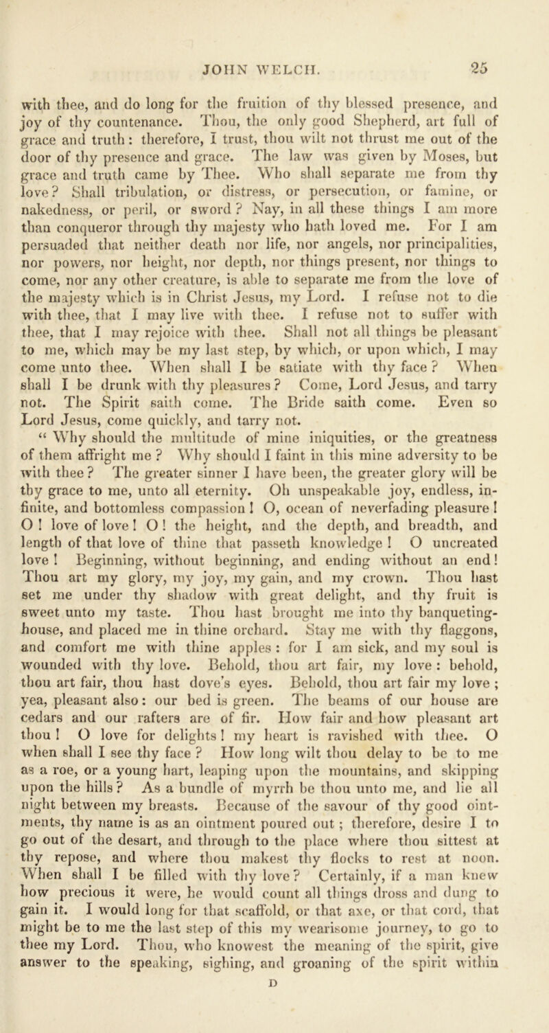with thee, and do long for the fruition of thy blessed presence, and joy of thy countenance. Thou, the only good Shepherd, art full of grace and truth: therefore, I trust, thou wilt not thrust me out of the door of thy presence and grace. The law was given by Moses, but grace and truth came by Thee. Who shall separate me from thy love? Shall tribulation, or distress, or persecution, or famine, or nakedness, or peril, or sword ? Nay, in all these things I am more than conqueror through thy majesty who hath loved me. For I am persuaded that neither death nor life, nor angels, nor principalities, nor powers, nor height, nor depth, nor things present, nor things to come, nor any other creature, is able to separate me from the love of the majesty which is in Christ Jesus, my Lord. I refuse not to die with thee, that I may live with thee. I refuse not to suffer with thee, that I may rejoice with thee. Shall not all things be pleasant to me, which may be my last step, by which, or upon which, I may come unto thee. When shall I be satiate with thy face ? When shall I be drunk with thy pleasures ? Come, Lord Jesus, and tarry not. The Spirit saith come. The Bride saith come. Even so Lord Jesus, come quickly, and tarry not. “ Why should the multitude of mine iniquities, or the greatness of them affright me ? Why should I faint in this mine adversity to be with thee ? The greater sinner I have been, the greater glory will be thy grace to me, unto all eternity. Oh unspeakable joy, endless, in- finite, and bottomless compassion ! O, ocean of neverfading pleasure 1 O 1 love of love ! O ! the height, and the depth, and breadth, and length of that love of thine that passeth knowledge ! O uncreated love ! Beginning, without beginning, and ending without an end! Thou art my glory, my joy, my gain, and my crown. Thou hast set me under thy shadow with great delight, and thy fruit is sweet unto my taste. Thou hast brought me into thy banqueting- house, and placed me in thine orchard. Stay me with thy flaggons, and comfort me with thine apples : for I am sick, and my soul is wounded with thy love. Behold, thou art fair, my love : behold, thou art fair, thou hast dove’s eyes. Behold, thou art fair my love ; yea, pleasant also: our bed is green. The beams of our house are cedars and our rafters are of fir. How fair and bow pleasant art thou I O love for delights! my heart is ravished with thee. O when shall I see thy face ? How long wilt thou delay to be to me as a roe, or a young hart, leaping upon the mountains, and skipping upon the hills? As a bundle of myrrh be thou unto me, and lie all night between my breasts. Because of the savour of thy good oint- ments, thy name is as an ointment poured out ; therefore, desire I to go out of the desart, and through to the place where thou sittest at thy repose, and where thou makest thy flocks to rest at noon. When shall I be filled with thy love? Certainly, if a man knew how precious it were, he would count all things dross and dung to gain it. I would long for that scaffold, or that axe, or that cord, that might be to me the last step of this my wearisome journey, to go to thee my Lord. Thou, who knovvest the meaning of the spirit, give answer to the speaking, sighing, and groaning of the spirit within D