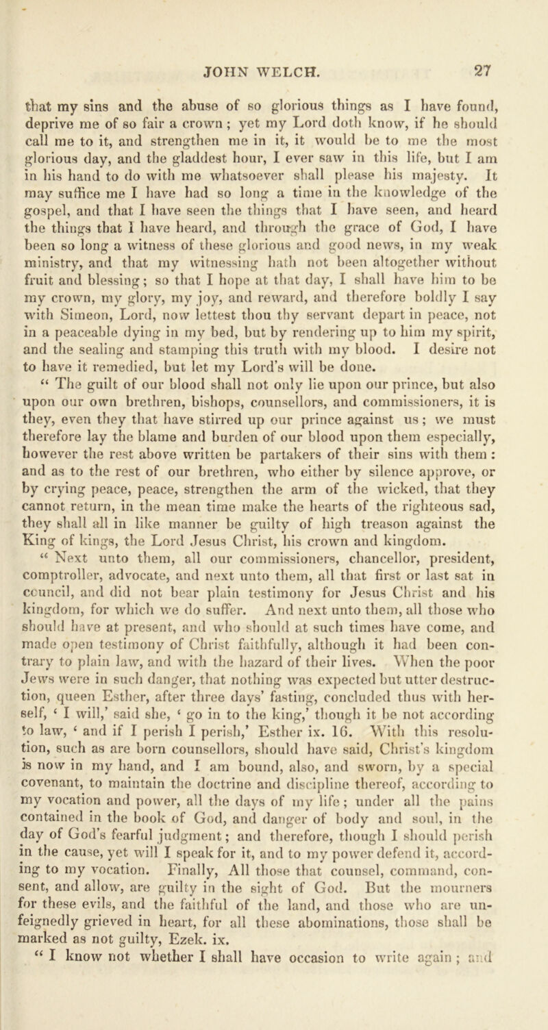 that my sins and the abuse of so glorious things as I have found, deprive me of so fair a crown ; yet my Lord doth know, if he should call me to it, and strengthen me in it, it would he to me the most glorious day, and the gladdest hour, I ever saw in this life, hut I am in Lis hand to do with me whatsoever shall please his majesty. It may suffice me I have had so long a time in the knowledge of the gospel, and that I have seen the things that I have seen, and heard the things that i have heard, and through the grace of God, I have been so long a witness of these glorious and good news, in my weak ministry, and that my witnessing hath not been altogether without fruit and blessing; so that I hope at that day, I shall have him to be my crown, my glory, my joy, and reward, and therefore boldly I say with Simeon, Lord, now lettest thou thy servant depart in peace, not in a peaceable dying in my bed, hut by rendering up to him my spirit, and the sealing and stamping this truth with my blood. I desire not to have it remedied, but let my Lord’s will be done. “ The guilt of our blood shall not only lie upon our prince, but also upon our own brethren, bishops, counsellors, and commissioners, it is they, even they that have stirred up our prince against us ; we must therefore lay the blame and burden of our blood upon them especially, however the rest above written be partakers of their sins with them : and as to the rest of our brethren, who either by silence approve, or by crying peace, peace, strengthen the arm of the wicked, that they cannot return, in the mean time make the hearts of the righteous sad, they shall all in like manner be guilty of high treason against the King of kings, the Lord Jesus Christ, his crown and kingdom. u Next unto them, all our commissioners, chancellor, president, comptroller, advocate, and next unto them, all that first or last sat in council, and did not bear plain testimony for Jesus Christ and his kingdom, for which we do suffer. And next unto them, all those who should have at present, and who should at such times have come, and made open testimony of Christ faithfully, although it had been con- trary to plain law, and with the hazard of their lives. When the poor Jews were in such danger, that nothing was expected but utter destruc- tion, queen Esther, after three days’ fasting, concluded thus with her- self, ‘ I will,’ said she, c go in to the king,’ though it he not according to law, ‘ and if I perish I perish,’ Esther ix. 16. With this resolu- tion, such as are born counsellors, should have said, Christ’s kingdom is now in my hand, and I am bound, also, and sworn, by a special covenant, to maintain the doctrine and discipline thereof, according to my vocation and power, all the days of my life; under all the pains contained in the hook of God, and danger of body and soul, in the day of God’s fearful judgment; and therefore, though I should perish in the cause, yet will I speak for it, and to my power defend it, accord- ing to my vocation. Finally, All those that counsel, command, con- sent, and allow, are guilty in the sight of God. But the mourners for these evils, and the faithful of the land, and those who are un- feignedly grieved in heart, for all these abominations, those shall be marked as not guilty, Ezek. ix. “ I know not whether I shall have occasion to write again ; and