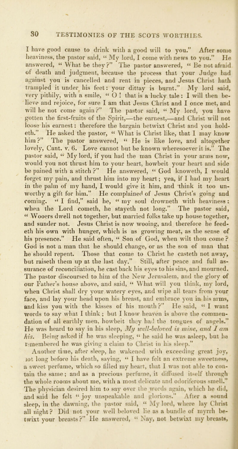 I have good cause to drink with a good will to you.” After some heaviness, the pastor said, “ My lord, I come with news to you.” He answered, “ What be they?” The pastor answered, “ Be not afraid of death and judgment, because the process that your Judge had against you is cancelled and rent in pieces, and Jesus Christ hath trampled it under his feet: your dittay is burnt.” My lord said, very pithily, with a smile, “ O ! that is a lucky tale: I will then be- lieve and rejoice, for sure I am that Jesus Christ and I once met, and will he not come again ?” The pastor said, “ My lord, you have gotten the first-fruits of the Spirit,—the earnest,—and Christ will not loose his earnest: therefore the bargain betwixt Christ and you hold- eth.” He asked the pastor, “ What is Christ like, that I may know him ?” The pastor answered, “ He is like love, and altogether lovely, Cant. v. 6. Love cannot but be known wheresoever it is.” The pastor said, “ My lord, if you had the man Christ in your arms now, would you not thrust him to your heart, howbeit your heart and side be pained with a stitch ?” He answered, “ God knoweth, I would forget my pain, and thrust him into my heart; yea, if I had my heart in the palm of my hand, I would give it him, and think it too un- worthy a gift for him.” He complained of Jesus Christ’s going and coming. “ I find,” said be, “ my soul drowneth with heaviness : when the Lord cometh, he stayeth not long.” The pastor said, “ Wooers dwell not together, but married folks take up house together, and sunder not. Jesus Christ is now wooing, and therefore he feed- eth his own with hunger, which is as growing meat, as the sense of his presence.” He said often, “ Son of God, when wilt thou come ? God is not a man that he should change, or as the son of man that he should repent. Those that come to Christ he casteth not away, but raiseth them up at the last day.” Still, after peace and full as- surance of reconciliation, he cast back his eyes to his sins, and mourned. The pastor discoursed to him of the New Jerusalem, and the glory of our Father’s house above, and said, “ What will you think, my lord, when Christ shall dry your watery eyes, and wipe all tears from your face, and lay your head upon his breast, and embrace you in his arms, and kiss you with the kisses of his mouth?” He said, “ I want words to say what I think ; but I know heaven is above the commen- dation of all earthly men, howbeit they had the tongues of angels.” He was heard to say in his sleep, My ivell-beloved is mine, and I am his. Being asked if he was sleeping, “ he said he was asleep, but he remembered he was giving a claim to Christ in his sleep.” Another time, after sleep, he wakened with exceeding great joy, tot long before his death, saying, “ I have felt an extreme sweetness, a sweet perfume, which so filled my heart, that I was not able to con- tain the same; and as a precious perfume, it diffused itself through the whole rooms about me, with a most delicate and odoriferous smell.” The physician desired him to say over the words again, which he did, and said he felt “ joy unspeakable and glorious.” After a sound sleep, in the dawning, the pastor said, “ My lord, where lay Christ all night ? Did not your well beloved lie as a bundle of myrrh be- twixt your breasts?” He answered, “ Nay, not betwixt my breasts,