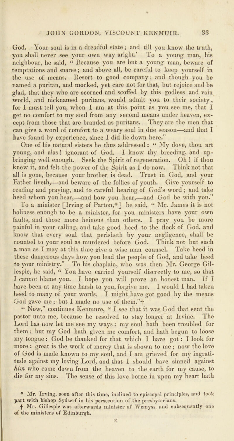 God. Your soul is in a dreadful state ; and till you know the truth, you shall never see your own way aright.’ To a young man, his neighbour, he said, “ Because you are but a young man, beware of temptations and snares; and above all, be careful to keep yourself in the use of means. Resort to good company; and though you be named a puritan, and mocked, yet care not for that, but rejoice and be glad, that they who are scorned and scoffed by this godless and vain world, and nicknamed puritans, would admit you to their society, for I must tell you, when I am at this point as you see me, that I get no comfort to my soul from any second means under heaven, ex- cept from those that are branded as puritans. They are the men that can give a word of comfort to a weary soul in due season—and that I have found by experience, since I did lie down here.’’ One of his natural sisters he thus addressed : “ My dove, thou art young, and alas ! ignorant of God. I know thy breeding, and up- bringing well enough. Seek the Spirit of regeneration. Oh ! if thou knew it, and felt the power of the Spirit as I do now. Think not that all is gone, because your brother is dead. Trust in God, and your Father liveth,—and beware of the follies of youth. Give yourself to reading and praying, and to careful hearing of God’s word; and take heed whom you hear,—and how you hear,—and God be with you.” To a minister [Trving of Part on,*] he said, “ Mr. James it is not holiness enough to be a minister, for you ministers have your own faults, and those more heinous than others. I pray you be more painful in your calling, and take good heed to the flock of God, and know that every soul that perisheth by your negligence, shall be counted to your soul as murdered before God. Think not but such a man as I may at this time give a wise man counsel. Take heed in these dangerous days how you lead the people of God, and take heed to your ministry.” To his chaplain, who was then Mr. George Gil- lespie, he said, “ You have carried yourself discreetly to me, so that I cannot blame you. I hope you will prove an honest man. If I have been at any time harsh to you, forgive me. I would I had taken heed to many of your words. I might have got good by the means God gave me; but I made no use of them.”]' “ Now,” continues Ken mure, “ I see that it was God that sent the pastor unto me, because he resolved to stay longer at Irvine. The Lord ha9 now let me see my ways: my soul hath been troubled for them ; but my God hath given me comfort, and hath begun to loose my tongue: God be thanked for that which I have got: I look for more : great is the work of mercy that is shown to me; now the love ol God is made known to my soul, and I am grieved for my ingrati- tude against my loving Lord, and that I should have sinned against him who came down from the heaven to the earth for my cause, to die for my sins. The sense of this love borne in upon my heart hath * Mr. Irving, soon after this time, inclined to episcopal principles, and took part with bishop Sydserf in his persecution of the presbyterians. f Mr. Gillespie was afterwards minister of Wemyss, and subsequently one of the ministers of Edinburgh. E