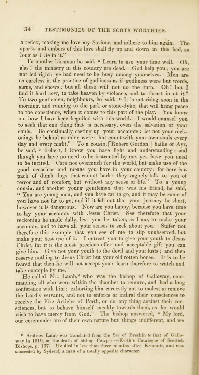 a reflex, making me love my Saviour, and adhere to him again. The sparks and embers of this love shall fly up and down in this bed, so long as I lie in it.” To another kinsman he said, “ Learn to use your time well. Ob, alas ! the ministry in this country are dead. God help you; you are Rot led right; ye had need to be busy among yourselves. Men are as careless in the practice of godliness as if godliness were but words, signs, and shows; but all these will not do the turn. Oh ! but I find it hard now, to take heaven by violence, and to thrust in at it.” To two gentlemen, neighbours, he said, “ It is not rising soon in the morning, and running to the park or stone-dyke, that will bring peace to the conscience, when it comes to this part of the play. You know not how I have been beguiled with this world. I would counsel you to seek that one thing that is necessary, even the salvation of your souls. Be continually casting up your accounts : let not your reck- onings be behind as mine were; but count with your own souls every day and every night.” To a cousin, [[Robert Gordon,] bailie of Ayr, he said, “ Robert, I know you have light and understanding; and though you have no need to be instructed by me, yet have you need to be incited. Care not overmuch for the world, but make use of the good occasions and means you have in your country; for here is a pack of dumb dogs that cannot bark; they vaguely talk to you of terror and of comfort, but without any sense or life.” To a young cousin, and another young gentleman that was his friend, he said, “ You are young men, and you have far to go, and it may be some of you have not far to go, and if it fall out that your journey be short, however it is dangerous. Now are you happy, because you have time to lay your accounts with Jesus Christ. See therefore that your reckoning be made daily, lest you be taken, as I am, to make your accounts, and to have all your senses to seek about you. Suffer not therefore this example that you see of me to slip unobserved, but make your best use of it. I entreat you to give your youth to Jesus Christ, for it is the most precious offer and acceptable gift you can give him. Give not your youth to the devil and your lusts ; and then reserve nothing to Jesus Christ but your old rotten bones. It is to be feared that then he will not accept you: learn therefore to watch and take example by me.” He called Mr. Lamb,* who was the bishop of Galloway, com- manding all who were within the chamber to remove, and had a long conference with him ; exhorting him earnestly not to molest or remove the Lord’s servants, and not to enforce or inthral their consciences to receive the Five Articles of Perth, or do any thing against their con- sciences, but to behave himself meekly towards them, as he would wish to have mercy from God.” The bishop answered, “ My lord, our ceremonies are of their own nature but things indifferent, and we * Andrew Lamb was translated from the See of Brechin to that of Gallo- way in 1619, on the death of bishop Cowper.—Keith’s Catalogue of Scottish Bishops, p. 167. He died in less than three months after Kenmuir, and was succeeded by Sydsenf, a man of a totally opposite character.