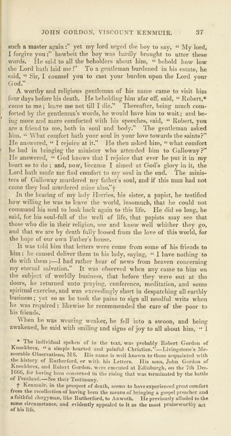 such a master againyet my lord urged the hoy to say, “ My lord, I forgive youhowbeit the boy was hardly brought to utter these words. He said to all the beholders about him, “ behold how low the Lord hath laid me!” To a gentleman burdened in his estate, he said, “ Sir, I counsel you to cast your burden upon the Lord vour God.” A worthy and religious gentleman of his name came to visit him four days before his death. He beholding him afar off, said, “ Robert,* come to me; leave me not till I die.” Thereafter, being much com- forted by the gentleman’s words, he would have him to wait; and be- ing more and more comforted with his speeches, said, “ Robert, you are a friend to me, both in soul and body.” The gentleman asked him, “ What comfort hath your soul in your love towards the saints?” He answered, “ I rejoice at it.” He then asked him, “ what comfort he had in bringing the minister who attended him to Galloway?” He answered, “ God knows that I rejoice that ever he put it in my heart so to do ; and, now, because I aimed at God’s glory in it, the Lord hath made me find comfort to my soul in the end. The minis- ters of Galloway murdered my father’s soul, and if this man had not come they had murdered mine also.”'f- lu the hearing of my lady Herries, his sister, a papist, he testified how willing he was to leave the world, insomuch, that he could not command bis soul to look back again to this life. He did so long, he said, for his soul-full of the well of life, that papists may see that those who die in their religion, see and know well whither they go, and that we are by death fully loosed from the love of this world, for the hope of our own Father s house. It was told him that letters were come from some of his friends to him: be caused deliver them to his lady, saying, a I have nothing to do with them ;—I had rather hear of news from heaven concerning my eternal salvation.” It was observed when any came to him on the subject of worldly business, that before they were out at the doors, he returned unto praying, conference, meditation, and some spiritual exercise, and was exceedingly short in despatching all earthly business; yet so as he took the pains to sign all needful writs when he was required: likewise he recommended the care of the poor to his friends. V\ hen he was wearing weaker, he fell into a swoon, and being awakened, he said with smiling and signs of joy to all about him, “ I ^ * The individual spoken of in the text, was probably Robert Gordon of Knockbrex, “ a simple hearted and painful Christian.”—Livingstone’s Me- morable Observations, MS. His name is well known to those acquainted with the history of Rutherford, or with his Letters. His sons, John Gordon of Knockbrex, and Robert Gordon, were executed at Edinburgh, on the 7th Dec. 166C, for having been concerned in the rising that was terminated by the battle of Pentland.—See their Testimony. f Kenmuir, in the prospect of death, seems to have experienced great comfort from the recollection ot having been the means of bringing a gospel preacher and a faithful clergyman, like Rutherford, to Anwoth. He previously alluded to the same circumstance, and evidently appealed to it as the most praiseworthy act of his life.