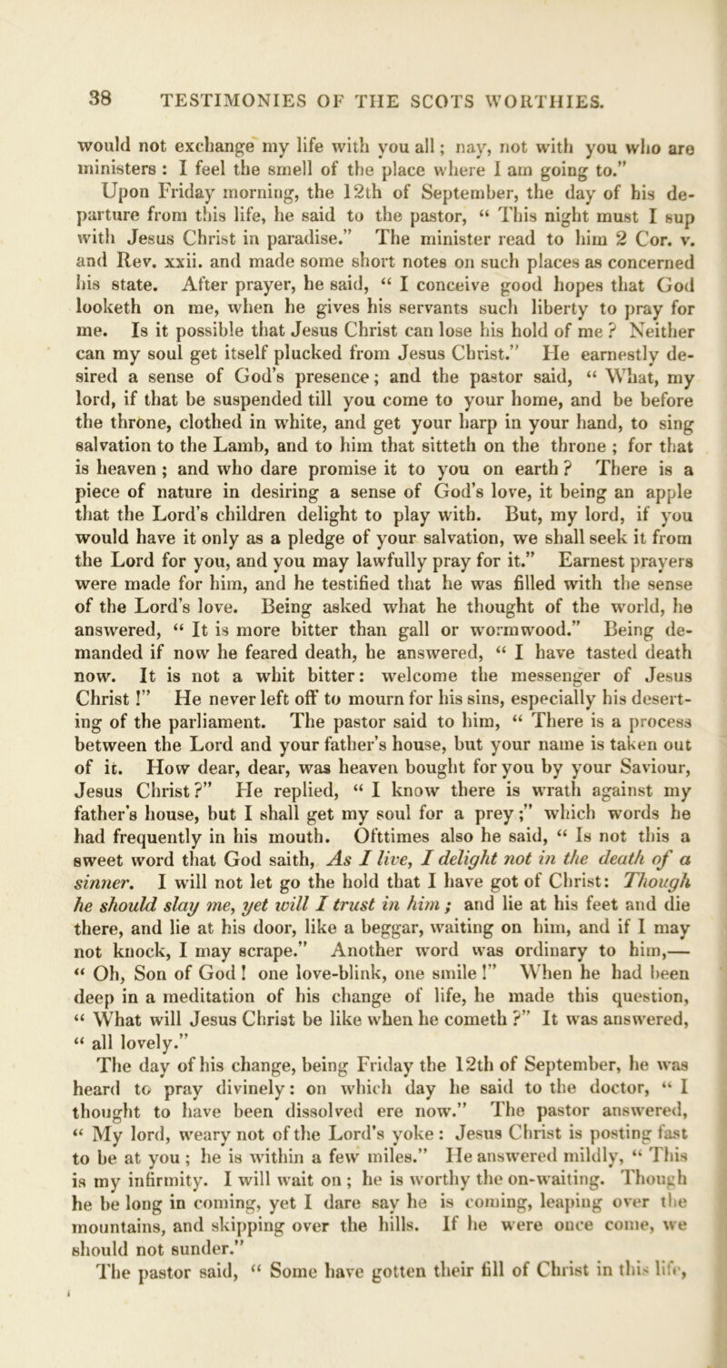 would not exchange my life with you all; nay, not with you who are ministers : I feel the smell of the place where I am going to.” Upon Friday morning, the 12th of September, the day of his de- parture from this life, he said to the pastor, “ This night must I sup with Jesus Christ in paradise.” The minister read to him 2 Cor. v. and Rev. xxii. and made some short notes on such places as concerned his state. After prayer, he said, “ I conceive good hopes that God looketh on me, when he gives his servants such liberty to pray for me. Is it possible that Jesus Christ can lose his hold of me ? Neither can my soul get itself plucked from Jesus Christ.” He earnestly de- sired a sense of God’s presence; and the pastor said, “ What, my lord, if that be suspended till you come to your home, and be before the throne, clothed in white, and get your harp in your hand, to sing salvation to the Lamb, and to him that sitteth on the throne ; for that is heaven; and who dare promise it to you on earth ? There is a piece of nature in desiring a sense of God’s love, it being an apple that the Lord’s children delight to play with. But, my lord, if you would have it only as a pledge of your salvation, we shall seek it from the Lord for you, and you may lawfully pray for it.” Earnest prayers were made for him, and he testified that he was filled with the sense of the Lord’s love. Being asked what he thought of the world, he answered, “ It is more bitter than gall or wormwood.” Being de- manded if now he feared death, he answered, “ I have tasted death now. It is not a whit bitter: welcome the messenger of Jesus Christ!” He never left off to mourn for his sins, especially his desert- ing of the parliament. The pastor said to him, “ There is a process between the Lord and your father’s house, but your name is taken out of it. How dear, dear, was heaven bought for you by your Saviour, Jesus Christ?” He replied, “ I know there is wrath against my father’s house, but I shall get my soul for a preywhich words he had frequently in his mouth. Ofttimes also he said, “ Is not this a sweet word that God saith, As I live, I delight not in the death of a sinner. I will not let go the hold that I have got of Christ: Though he should slay me, yet will I trust in him ; and lie at his feet and die there, and lie at his door, like a beggar, waiting on him, and if I may not knock, I may scrape.” Another word was ordinary to him,— “ Oh, Son of God ! one love-blink, one smile!” When he had been deep in a meditation of his change of life, he made this question, “ What will Jesus Christ be like when he cometh ?” It was answered, “ all lovely.” The day of his change, being Friday the 12th of September, he was heard to pray divinely: on which day he said to the doctor, “ I thought to have been dissolved ere now.” The pastor answered, “ My lord, weary not of the Lord’s yoke : Jesus Christ is posting fast to be at you ; he is within a few miles.” He answered mildly, “ This is my infirmity. I will wait on ; he is worthy the on-waiting. Though he be long in coming, yet I dare say he is coming, leaping over tbe mountains, and skipping over the hills. If he were once come, we should not sunder.” The pastor said, “ Some have gotten their fill of Christ in this lit*'.