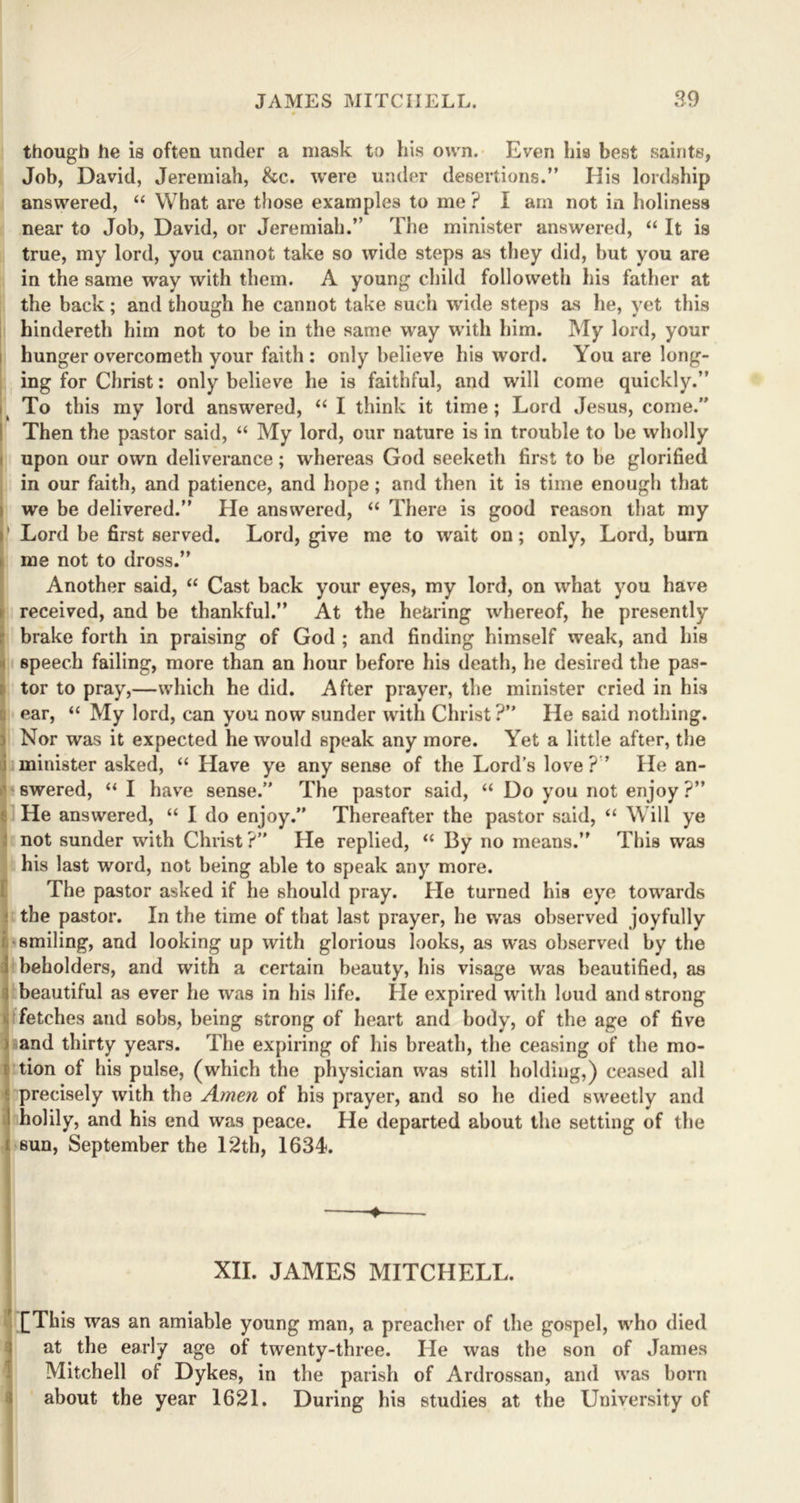 though he is often under a mask to his own. Even his best saints, Job, David, Jeremiah, &c. were under desertions.” His lordship answered, “ What are those examples to me ? I arn not in holiness near to Job, David, or Jeremiah.” The minister answered, “ It is true, my lord, you cannot take so wide steps as they did, hut you are in the same way with them. A young child followeth his father at the back; and though he cannot take such wide steps as he, yet this hindereth him not to be in the same way with him. My lord, your hunger overcometli your faith : only believe his word. You are long- ing for Christ: only believe he is faithful, and will come quickly.” To this my lord answered, “ I think it time ; Lord Jesus, come. Then the pastor said, “ My lord, our nature is in trouble to be wholly upon our own deliverance; whereas God seeketh first to be glorified in our faith, and patience, and hope; and then it is time enough that we be delivered.” He answered, “ There is good reason that my i' Lord be first served. Lord, give me to wait on; only, Lord, burn me not to dross.” Another said, “ Cast back your eyes, my lord, on what you have received, and be thankful.” At the hearing whereof, he presently brake forth in praising of God ; and finding himself weak, and his I speech failing, more than an hour before his death, he desired the pas- tor to pray,—which he did. After prayer, the minister cried in his I ear, “ My lord, can you now sunder with Christ ?” He said nothing. !Nor was it expected he would speak any more. Yet a little after, the minister asked, “ Have ye any sense of the Lord’s love ? ’ He an- swered, “ I have sense.” The pastor said, “ Do you not enjoy ?” He answered, “ I do enjoy.” Thereafter the pastor said, “ Will ye not sunder with Christ ?” Tie replied, “ By no means.” This was his last word, not being able to speak any more. The pastor asked if he should pray. He turned his eye towards the pastor. In the time of that last prayer, he was observed joyfully smiling, and looking up with glorious looks, as was observed by the beholders, and with a certain beauty, his visage was beautified, as beautiful as ever he was in his life. He expired with loud and strong fetches and sobs, being strong of heart and body, of the age of five and thirty years. The expiring of his breath, the ceasing of the mo- tion of his pulse, (which the physician was still holding,) ceased all precisely with the Amen of his prayer, and so he died sweetly and holily, and his end was peace. He departed about the setting of the sun, September the 12th, 1634. ♦ XII. JAMES MITCHELL. J £This was an amiable young man, a preacher of the gospel, who died at the early age of twenty-three. He was the son of James Mitchell ol Dykes, in the parish of Ardrossan, and was born about the year 1621. During his studies at the University of