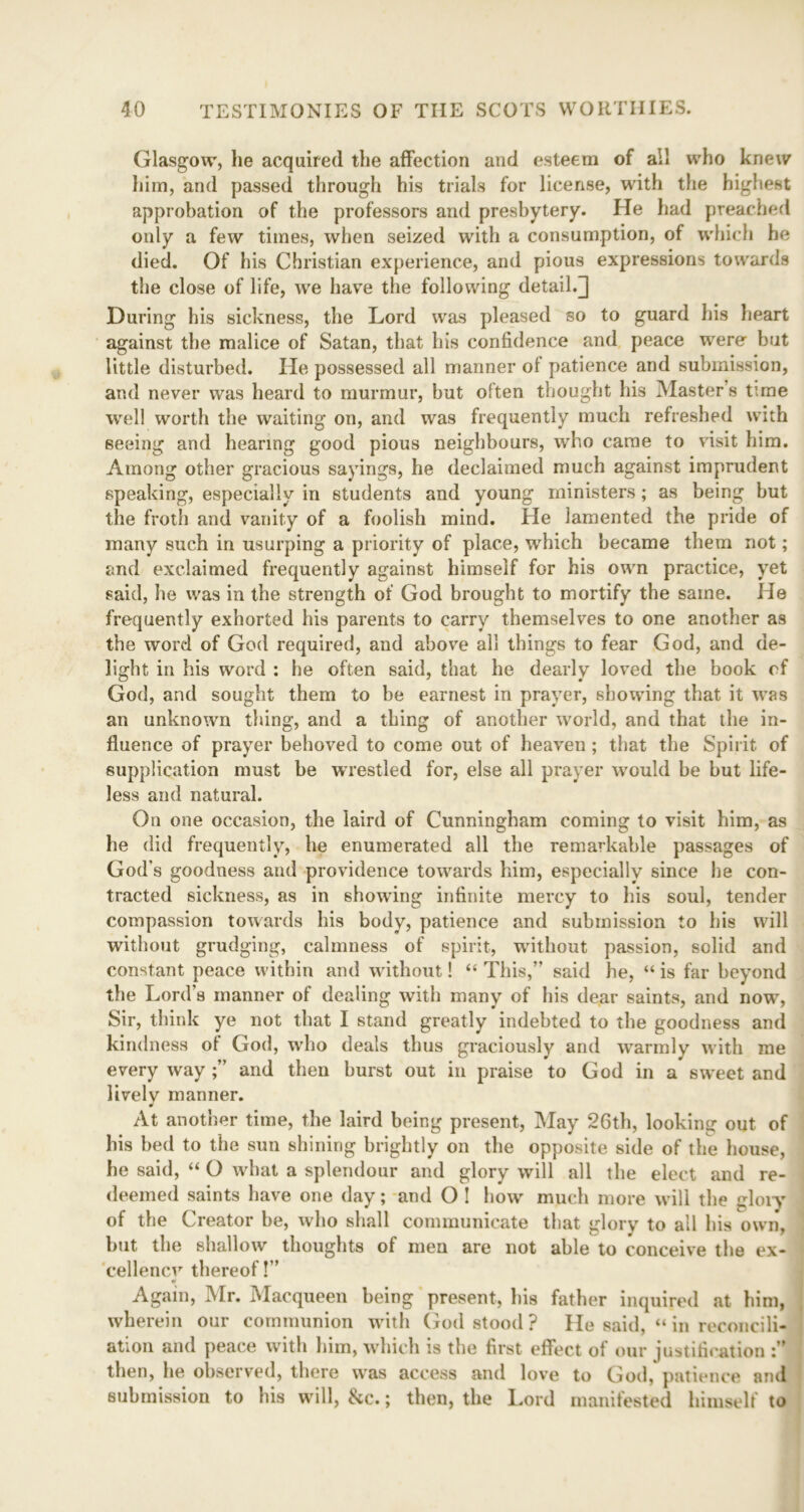 Glasgow, he acquired the affection and esteem of all who knew him, and passed through his trials for license, with the highest approbation of the professors and presbytery. He had preached only a few times, when seized with a consumption, of which he died. Of his Christian experience, and pious expressions towards the close of life, we have the following detail.^ During his sickness, the Lord was pleased so to guard his heart against the malice of Satan, that his confidence and peace were but little disturbed. He possessed all manner ol patience and submission, and never was heard to murmur, but often thought his Master’s time well worth the waiting on, and was frequently much refreshed with seeing and hearing good pious neighbours, who came to visit him. Among other gracious sayings, he declaimed much against imprudent speaking, especially in students and young ministers; as being but the froth and vanity of a foolish mind. He lamented the pride of many such in usurping a priority of place, which became them not; and exclaimed frequently against himself for his own practice, yet said, he was in the strength of God brought to mortify the same. He frequently exhorted his parents to carry themselves to one another as the word of God required, and above all things to fear God, and de- light in his word : he often said, that he dearly loved the book cf God, and sought them to be earnest in prayer, showing that it was an unknown thing, and a thing of another world, and that the in- fluence of prayer behoved to come out of heaven ; that the Spirit of supplication must be wrestled for, else all prayer would be but life- less and natural. On one occasion, the laird of Cunningham coming to visit him, as he did frequently, he enumerated all the remarkable passages of God’s goodness and providence towards him, especially since he con- tracted sickness, as in showing infinite mercy to his soul, tender compassion towards his body, patience and submission to his will without grudging, calmness of spirit, wdthout passion, solid and constant peace within and wdthout! “ This,” said he, “ is far beyond the Lord’s manner of dealing with many of his dear saints, and now, Sir, think ye not that I stand greatly indebted to the goodness and kindness ot God, wdio deals thus graciously and warmly with me every way and then burst out in praise to God in a sweet and lively manner. At another time, the laird being present, May 26th, looking out of his bed to the sun shining brightly on the opposite side of the house, he said, “ O what a splendour and glory will all the elect and re- deemed saints have one day; and O ! how much more will the glory of the Creator be, who shall communicate that glory to all his own, but the shallow thoughts of men are not able to conceive the ex- cellency thereof!” Again, Mr. Macqueen being present, his father inquired at him, wherein our communion wdth God stood ? He said, “ in reconcili- ation and peace with him, which is the first effect of our justification then, he observed, there was access and love to God, patience and submission to his will, &c.; then, the Lord manifested himself to