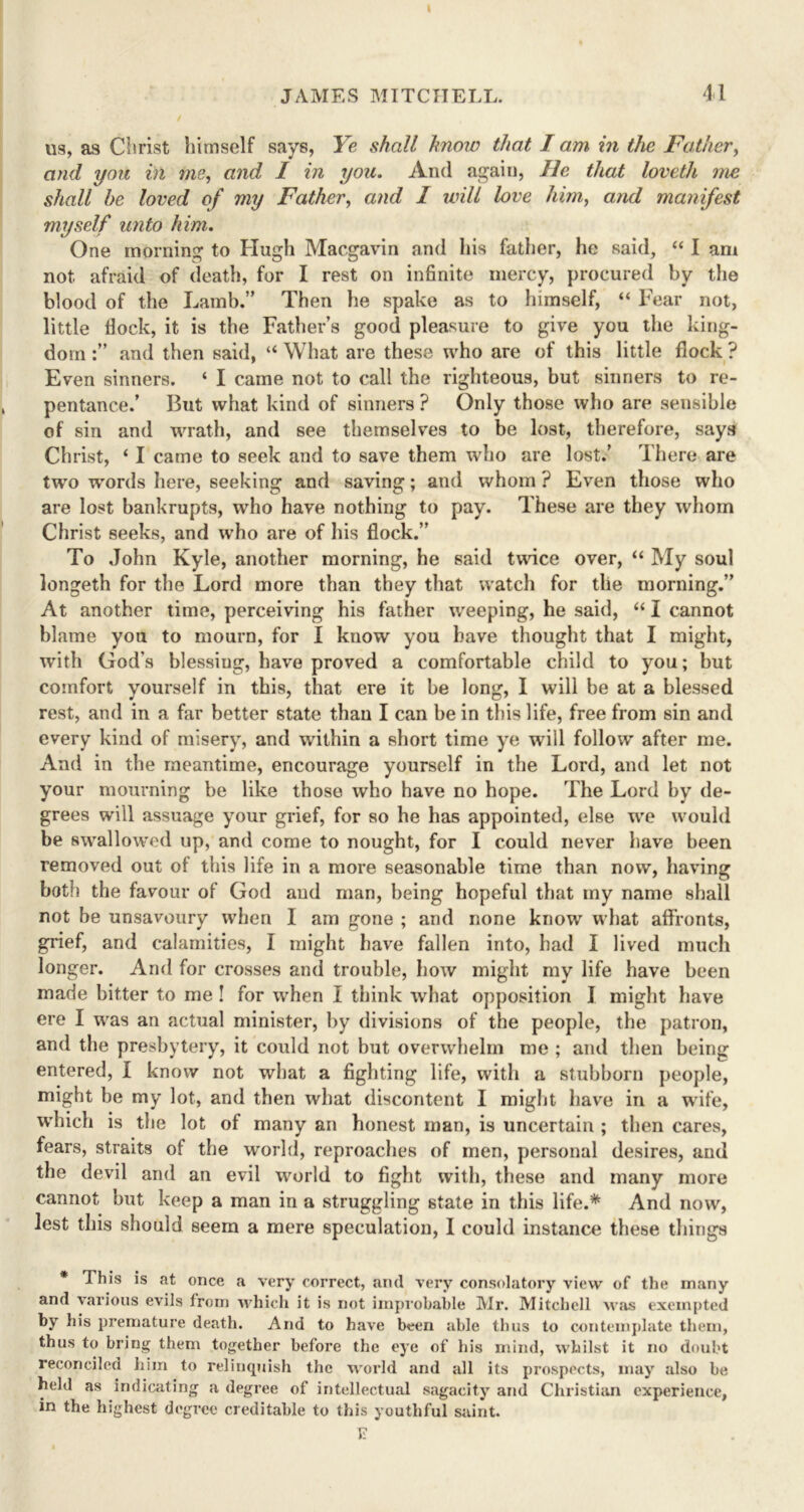 us, as Christ himself says, Ye shall know that lam in the Father, and you in me, and I in you. And again, He that loveth me shall be loved of my Father, and I will love him, and manifest myself unto him. One morning to Hugh Macgavin and his father, he said, “ I am not afraid of death, for I rest on infinite mercy, procured by the blood of the Lamb.” Then he spake as to himself, “ Fear not, little fiock, it is the Father’s good pleasure to give you the king- dom and then said, “ What are these who are of this little flock ? Even sinners. ‘ I came not to call the righteous, but sinners to re- pentance.’ But what kind of sinners ? Only those who are sensible of sin and wrath, and see themselves to be lost, therefore, says Christ, ‘ I came to seek and to save them who are lost.’ There are two vrords here, seeking and saving; and whom ? Even those who are lost bankrupts, who have nothing to pay. These are they whom Christ seeks, and who are of his flock.” To John Kyle, another morning, he said twice over, “ My soul longeth for the Lord more than they that watch for tlie morning.” At another time, perceiving his father weeping, he said, “ I cannot blame you to mourn, for I know you have thought that I might, with God’s blessiug, have proved a comfortable child to you; but comfort yourself in this, that ere it be long, I will be at a blessed rest, and in a far better state than I can be in this life, free from sin and every kind of misery, and within a short time ye will follow after me. And in the meantime, encourage yourself in the Lord, and let not your mourning be like those who have no hope. The Lord by de- grees will assuage your grief, for so he has appointed, else we would be swallowed up, and come to nought, for I could never have been removed out of this life in a more seasonable time than now, having both the favour of God and man, being hopeful that my name shall not be unsavoury when I am gone ; and none know what affronts, grief, and calamities, I might have fallen into, had I lived much longer. And for crosses and trouble, how might my life have been made bitter to me ! for when I think what opposition I might have ere I was an actual minister, by divisions of the people, the patron, and the presbytery, it could not but overwhelm me ; and then being entered, I know not what a fighting life, with a stubborn people, might be my lot, and then what discontent I might have in a wife, which is the lot of many an honest man, is uncertain ; then cares, fears, straits of the world, reproaches of men, personal desires, and the devil and an evil world to fight with, these and many more cannot but keep a man in a struggling state in this life.* And now, lest this should seem a mere speculation, I could instance these things * This is at once a very correct, and very consolatory view of the many and various evils from which it is not improbable Mr. Mitchell Mas exempted by his premature death. And to have been able thus to contemplate them, thus to bring them together before the eye of his mind, whilst it no doubt reconciled him to relinquish the world and all its prospects, may also be held as indicating a degree of intellectual sagacity and Christian experience, in the highest degree creditable to this youthful saint. ?.