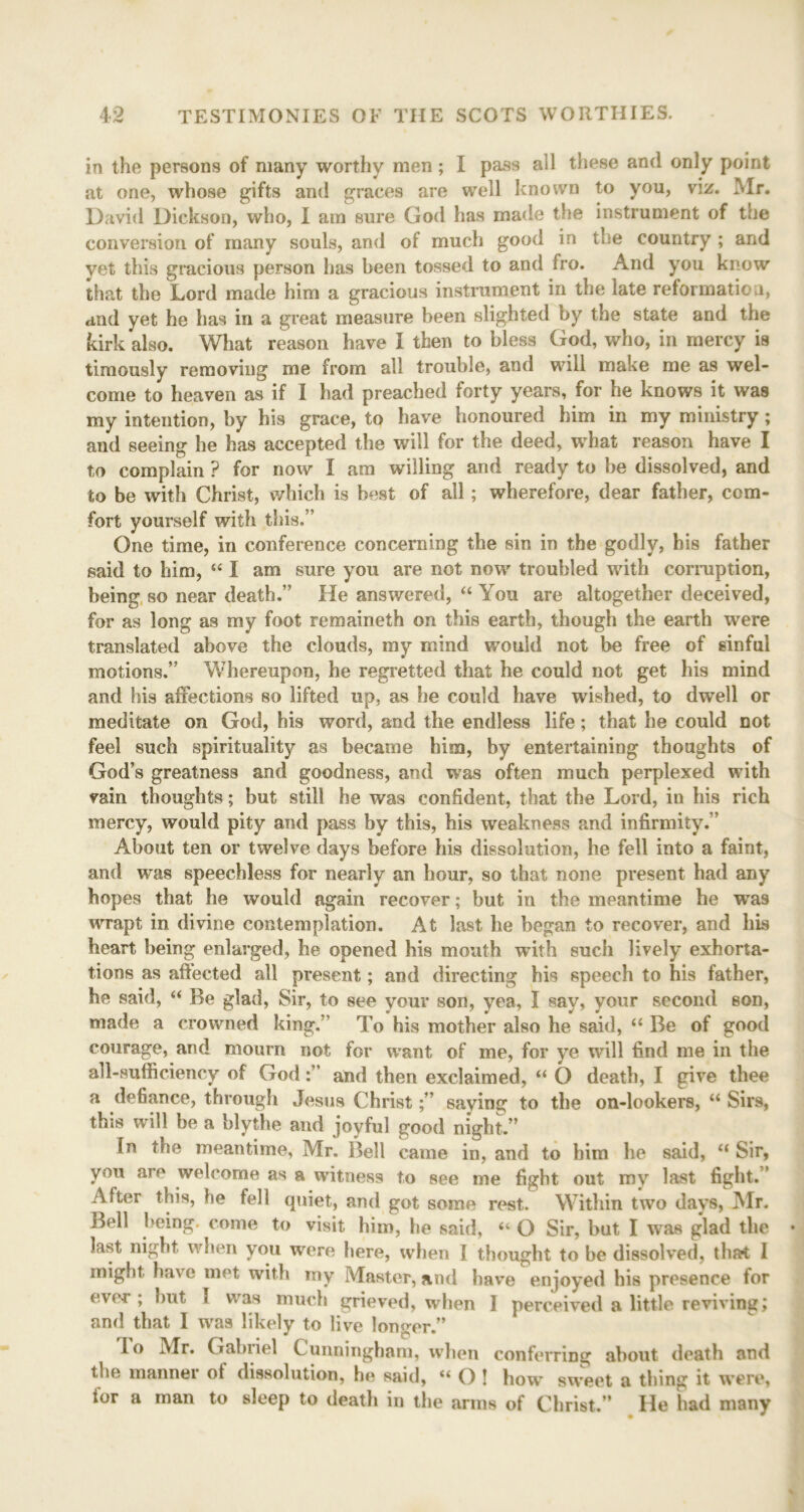 in the persons of many worthy men ; I pass ail these and only point at one, whose gifts and graces are well known to you, viz. Mr. David Dickson, who, I am sure God has made the instrument of the conversion of many souls, and of much good in the country ; and yet this gracious person has been tossed to and fro. And you know that the Lord made him a gracious instrument in the late reformation, and yet he has in a great measure been slighted by the state and the kirk also. What reason have I then to bless God, who, in mercy is timously removing me from all trouble, and will make me as wel- come to heaven as if I had preached forty years, for he knows it was my intention, by his grace, to have honoured him in my ministry ; and seeing he has accepted the will for the deed, what reason have I to complain ? for now I am willing and ready to be dissolved, and to be with Christ, which is best of all; wherefore, dear father, com- fort yourself with this.’' One time, in conference concerning the sin in the godly, his father said to him, “ I am sure you are not now troubled with corruption, being so near death.” He answered, “ You are altogether deceived, for as long as my foot remaineth on this earth, though the earth were translated above the clouds, my mind would not be free of sinful motions.” Whereupon, he regretted that he could not get his mind and his affections so lifted up, as he could have wished, to dwell or meditate on God, his word, and the endless life; that he could not feel such spirituality as became him, by entertaining thoughts of God’s greatness and goodness, and was often much perplexed with vain thoughts; but still he was confident, that the Lord, in his rich mercy, would pity and pass by this, his weakness and infirmity.’’ About ten or twelve days before his dissolution, he fell into a faint, and was speechless for nearly an hour, so that none present had any hopes that he would again recover; but in the meantime he was wrapt in divine contemplation. At last he began to recover, and his heart being enlarged, he opened his mouth with such lively exhorta- tions as affected all present; and directing his speech to his father, he said, “ Be glad, Sir, to see your son, yea, I say, your second son, made a crowned king. ’ To his mother also he said, “ Be of good courage, and mourn not for want of me, for ye will find me in the all-sufficiency of Godand then exclaimed, “ O death, I give thee a defiance, through Jesus Christsaying to the on-lookers, “ Sirs, this will be a blythe and joyful good night.” In the meantime, Mr. Bell came in, and to him he said, “ Sir, you are welcome as a witness to see me fight out my last fight.” After this, be fell quiet, and got some rest. Within two days, Mr. Bell being, come to visit him, he said, “ O Sir, but I was glad the last night when you were here, when I thought to be dissolved, that 1 might have met with my Master, and have enjoyed his presence for ever , hut I was much grieved, when I perceived a little reviving; and that I was likely to live longer.” lo Mr. Gabiiel C unningham, when conferring about death and the manner ot dissolution, he said, “ O ! how sweet a thing it were, for a man to sleep to death in the arms of Christ.” He had many