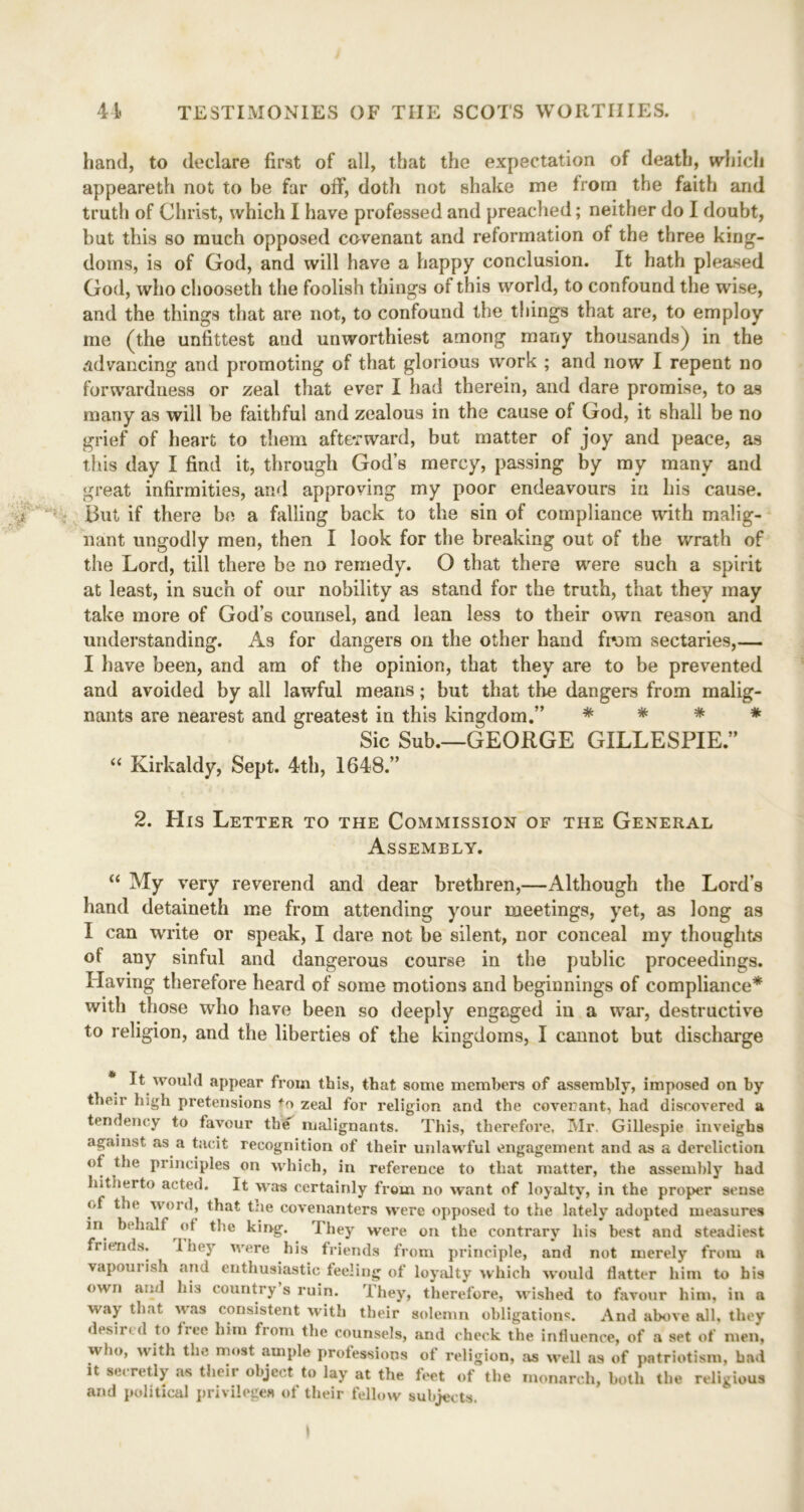 hand, to declare first of all, that the expectation of death, which appeareth not to be far off, doth not shake me from the faith and truth of Christ, which I have professed and preached; neither do I doubt, but this so much opposed covenant and reformation of the three king- doms, is of God, and will have a happy conclusion. It hath pleased God, who chooseth the foolish things of this world, to confound the wise, and the things that are not, to confound the things that are, to employ me (the unfittest and unworthiest among many thousands) in the advancing and promoting of that glorious work ; and now I repent no forwardness or zeal that ever I had therein, and dare promise, to as many as will be faithful and zealous in the cause of God, it shall be no grief of heart to them afterward, but matter of joy and peace, as this day I find it, through God’s mercy, passing by my many and great infirmities, and approving my poor endeavours in his cause. But if there be a falling back to the sin of compliance with malig- nant ungodly men, then I look for the breaking out of the wrath of the Lord, till there be no remedy. O that there were such a spirit at least, in such of our nobility as stand for the truth, that they may take more of God’s counsel, and lean less to their own reason and understanding. As for dangers on the other hand from sectaries,— I have been, and am of the opinion, that they are to be prevented and avoided by all lawful means; but that the dangers from malig- nants are nearest and greatest in this kingdom.” * * * * Sic Sub.—GEORGE GILLESPIE.” “ Kirkaldy, Sept. 4th, 1648.” 2. His Letter to the Commission of the General Assembly. “ My very reverend and dear brethren,—Although the Lord’s hand detaineth me from attending your meetings, yet, as long as I can write or speak, I dare not be silent, nor conceal my thoughts of any sinful and dangerous course in the public proceedings. Having therefore heard of some motions and beginnings of compliance* with those who have been so deeply engaged in a war, destructive to religion, and the liberties of the kingdoms, I cannot but discharge It would appear from this, that some members of assembly, imposed on by then* high pretensions +o zeal for religion and the covenant, had discovered a tendency to favour th«f malignants. This, therefore, Mr. Gillespie inveighs against as a tacit recognition of their unlawful engagement and as a dereliction of the principles on which, in reference to that matter, the assembly had hitherto acted. It was certainly from no want of loyalty, in the proper sense of the word, that the covenanters were opposed to the lately adopted measures in behalf of the king. I hey were on the contrary his best and steadiest friends. 1 hey were his friends from principle, and not merely from a vapoui ish and enthusiastic feeling of loyalty which would flatter him to his own and his country s ruin. They, therefore, wished to favour him, in a way that was consistent with their solemn obligations. And above all. they desired to free him from the counsels, and check the influence, of a set of men, who, with the most ample professions of religion, as well as of patriotism, had it secretly as their object to lay at the feet of the monarch, both the religious and political privileges of their fellow subjects.