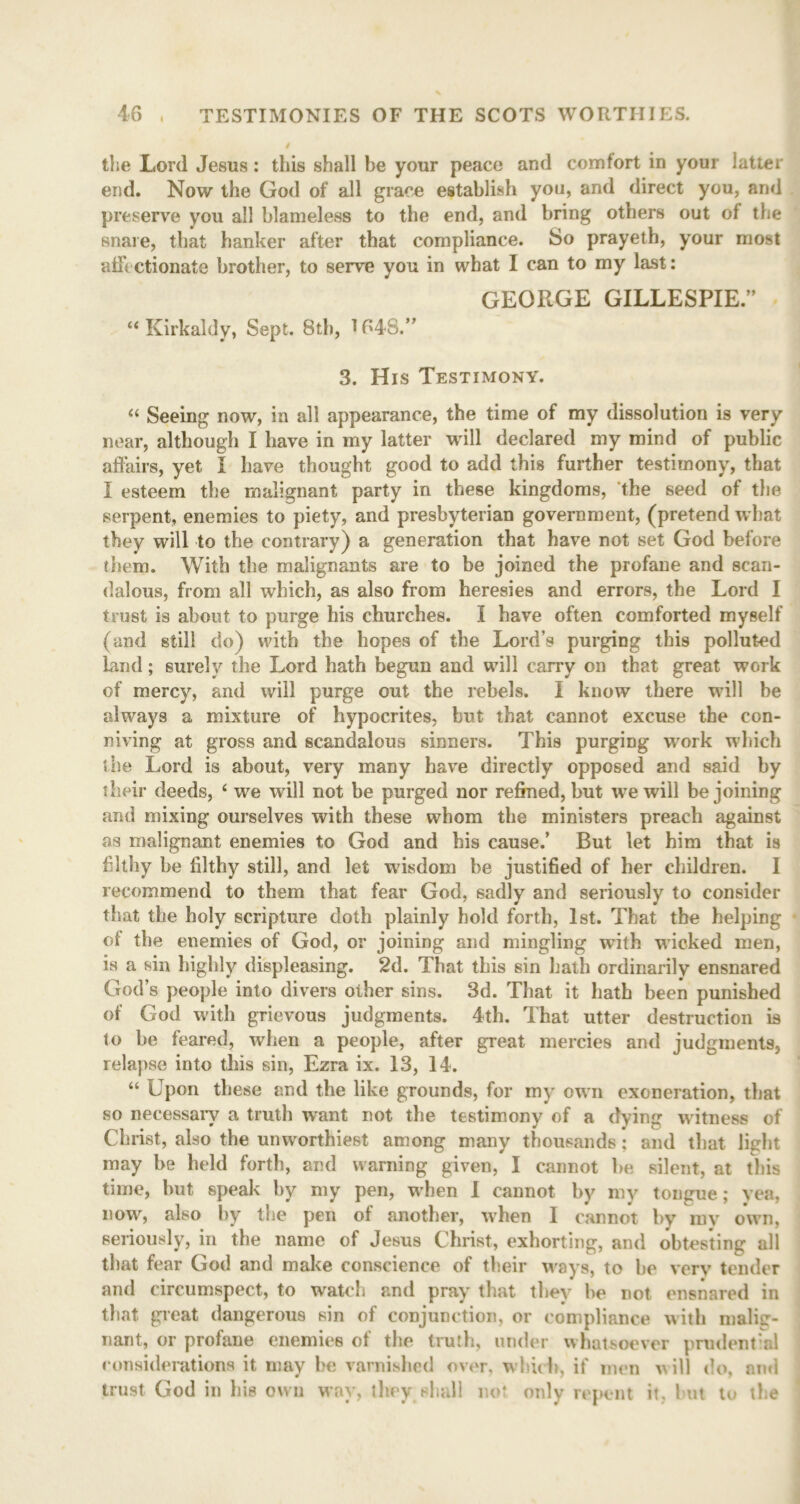 i the Lord Jesus: this shall be your peace and comfort in your latter end. Now the God of all grace establish you, and direct you, and preserve you all blameless to the end, and bring others out of the snare, that hanker after that compliance. So prayeth, your most affectionate brother, to serve you in what I can to my last: GEORGE GILLESPIE.” “ Kirkaldy, Sept. 8th, 1648.” 3. His Testimony. “ Seeing now, in all appearance, the time of my dissolution is very near, although I have in my latter will declared my mind of public affairs, yet i have thought good to add this further testimony, that I esteem the malignant party in these kingdoms, the seed of the serpent, enemies to piety, and presbyterian government, (pretend what they will to the contrary) a generation that have not set God before them. With the malignants are to be joined the profane and scan- dalous, from all which, as also from heresies and errors, the Lord I trust is about to purge his churches. I have often comforted myself (and still do) with the hopes of the Lord’s purging this polluted Lind; surely the Lord hath begun and will carry on that great work of mercy, and will purge out the rebels. I know there will be always a mixture of hypocrites, but that cannot excuse the con- niving at gross and scandalous sinners. This purging work which the Lord is about, very many have directly opposed and said by their deeds, i we will not be purged nor refined, but we will be joining and mixing ourselves with these whom the ministers preach against as malignant enemies to God and his cause/ But let him that is filthy be filthy still, and let wisdom be justified of her children. I recommend to them that fear God, sadly and seriously to consider that the holy scripture doth plainly hold forth, 1st. That the helping of the enemies of God, or joining and mingling writh wicked men, is a sin highly displeasing. 2d. That this sin hath ordinarily ensnared God’s people into divers other sins. 3d. That it hath been punished of God with grievous judgments. 4th. That utter destruction is to be feared, when a people, after great mercies and judgments, relapse into this sin, Ezra ix. 13, 14. “ Upon these and the like grounds, for my own exoneration, that so necessary a truth want not the testimony of a dying witness of Christ, also the unworthiest among many thousands ; and that light may be held forth, and warning given, I cannot be silent, at this time, but speak by my pen, when I cannot by my tongue; yea, now, also by the pen of another, wrhen 1 cannot by inv owTn, seriously, in the name of Jesus Christ, exhorting, and obtesting all that fear God and make conscience of their ways, to be very tender and circumspect, to watch and pray that they be not ensnared in that great dangerous sin of conjunction, or compliance with malig- nant, or profane enemies of the truth, under whatsoever prudential considerations it may be varnished over, which, if men w ill do, and trust God in his own way, they shall not only repent it, but to the