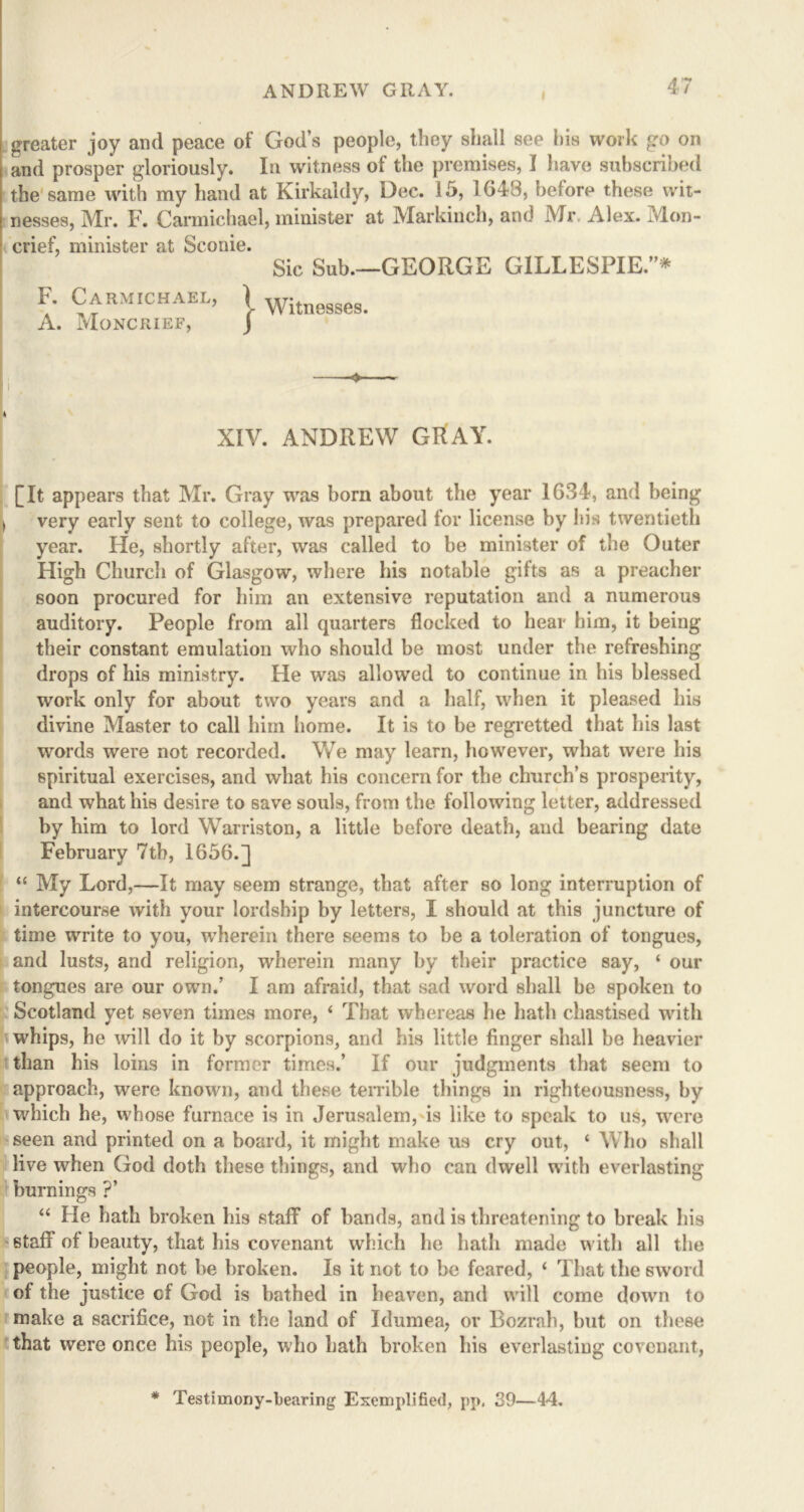 greater joy and peace of God’s people, they shall see his work go on and prosper gloriously. In witness ol the premises, I have subscribed the same with my hand at Kirkaldy, Dec. 15, 1643, before these wit- nesses, Mr. F. Carmichael, minister at Markinch, and Mr. Alex. Mon- crief, minister at Sconie. Sic Sub.—GEORGE GILLESPIE.”* F. Carmichael, A. Moncrief, s Witnesses. XIV. ANDREW GtiAY. [It appears that Mr. Gray was born about the year 1634, and being * very early sent to college, was prepared for license by his twentieth year. He, shortly after, was called to be minister of the Outer High Church of Glasgow, where his notable gifts as a preacher soon procured for him an extensive reputation and a numerous auditory. People from all quarters flocked to hear him, it being their constant emulation who should be most under the refreshing drops of his ministry. He was allowed to continue in his blessed work only for about two years and a half, when it pleased his divine Master to call him home. It is to be regretted that his last words were not recorded. We may learn, however, what were his spiritual exercises, and what his concern for the church’s prosperity, and what his desire to save souls, from the following letter, addressed by him to lord Warriston, a little before death, and bearing date February 7th, 1656.] “ My Lord,—It may seem strange, that after so long interruption of intercourse with your lordship by letters, I should at this juncture of time write to you, wherein there seems to be a toleration of tongues, and lusts, and religion, wherein many by their practice say, ‘ our tongues are our own.’ I am afraid, that sad word shall be spoken to Scotland yet seven times more, 4 That whereas he hath chastised with whips, he will do it by scorpions, and his little finger shall be heavier than his loins in former times.’ If our judgments that seem to approach, were known, and these terrible things in righteousness, by which he, whose furnace is in Jerusalem, is like to speak to us, were seen and printed on a board, it might make us cry out, ‘ Who shall live when God doth these things, and who can dwell with everlasting burnings ?’ 44 He hath broken his staff of bands, and is threatening to break his 6taff of beauty, that his covenant which he hath made with all the people, might not be broken. Is it not to be feared, 4 That the sword of the justice cf God is bathed in heaven, and will come down to make a sacrifice, not in the land of Idumea, or Bozrah, but on these that were once his people, who hath broken his everlasting covenant, * Testimony-bearing Exemplified, pp. 39—44.