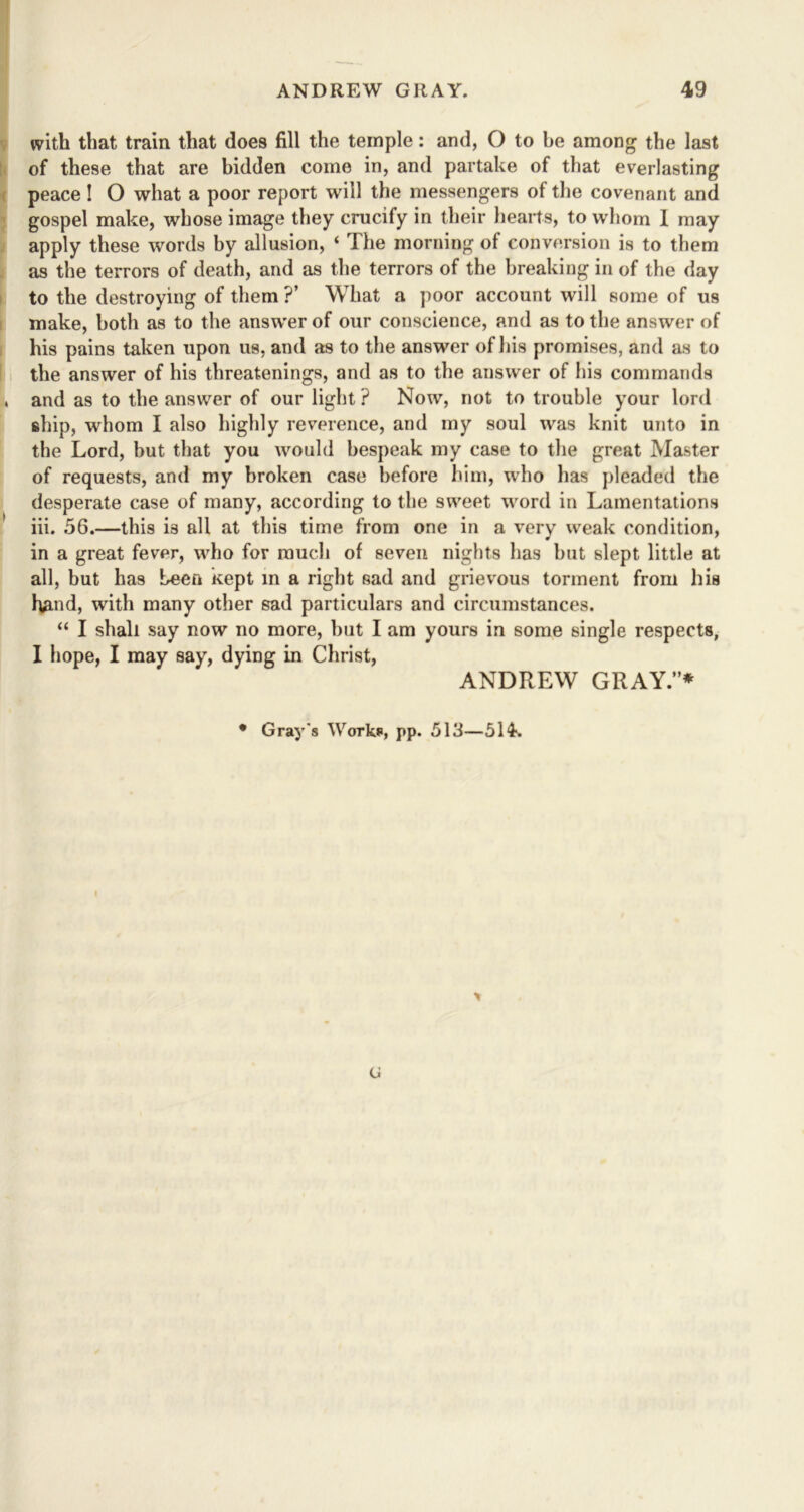 with that train that does fill the temple: and, O to he among the last of these that are bidden come in, and partake of that everlasting peace! O what a poor report will the messengers of the covenant and gospel make, whose image they crucify in their hearts, to whom I may apply these words by allusion, ‘ The morning of conversion is to them as the terrors of death, and as the terrors of the breaking in of the day to the destroying of them ?’ What a poor account will some of us make, both as to the answer of our conscience, and as to the answer of his pains taken upon us, and as to the answer of his promises, and as to the answer of his threatenings, and as to the answer of his commands and as to the answer of our light ? Now, not to trouble your lord ship, whom I also highly reverence, and my soul was knit unto in the Lord, but that you would bespeak my case to the great Master of requests, and my broken case before him, who has pleaded the desperate case of many, according to the sweet word in Lamentations iii. 56.—this is all at this time from one in a very weak condition, in a great fever, who for much of seven nights has but slept little at all, but has been kept in a right sad and grievous torment from his hand, with many other sad particulars and circumstances. “ I shall say now no more, but I am yours in some single respects, I hope, I may say, dying in Christ, ANDREW GRAY.”* • Gray's Works, pp. 513—514. <J
