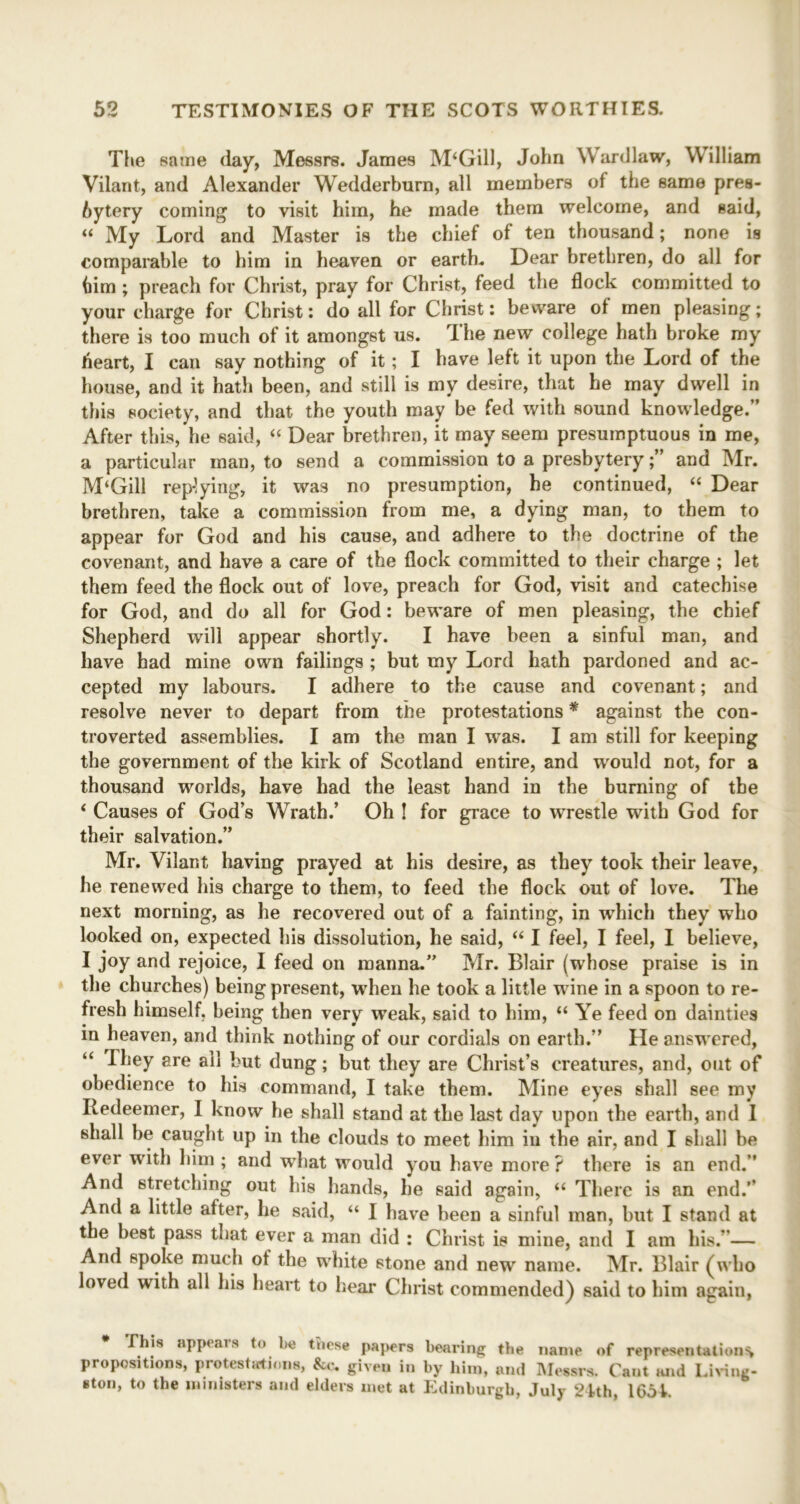 The same day, Messrs. James M‘Gill, John Wardlaw, William Vilant, and Alexander Wedderburn, all members of the same pres- bytery coming to visit him, he made them welcome, and said, “ My Lord and Master is the chief of ten thousand; none is comparable to him in heaven or earth. Dear brethren, do all for him ; preach for Christ, pray for Christ, feed the flock committed to your charge for Christ: do all for Christ: beware of men pleasing; there is too much of it amongst us. The new college hath broke my heart, I can say nothing of it; I have left it upon the Lord of the house, and it hath been, and still is my desire, that he may dwell in this society, and that the youth may be fed with sound knowledge.” After this, he said, “ Dear brethren, it may seem presumptuous in me, a particular man, to send a commission to a presbytery;” and Mr. M‘Gill rep-lying, it wa3 no presumption, he continued, “ Dear brethren, take a commission from me, a dying man, to them to appear for God and his cause, and adhere to the doctrine of the covenant, and have a care of the flock committed to their charge ; let them feed the flock out of love, preach for God, visit and catechise for God, and do all for God: beware of men pleasing, the chief Shepherd will appear shortly. I have been a sinful man, and have had mine own failings ; but my Lord hath pardoned and ac- cepted my labours. I adhere to the cause and covenant; and resolve never to depart from the protestations * against the con- troverted assemblies. I am the man I was. I am still for keeping the government of the kirk of Scotland entire, and would not, for a thousand worlds, have had the least hand in the burning of the ‘ Causes of God’s Wrath.’ Oh ! for grace to wrestle with God for their salvation.” Mr. Vilant having prayed at his desire, as they took their leave, he renewed his charge to them, to feed the flock out of love. The next morning, as he recovered out of a fainting, in which they who looked on, expected his dissolution, he said, “ I feel, I feel, I believe, I joy and rejoice, I feed on manna.” Mr. Blair (whose praise is in the churches) being present, when he took a little wine in a spoon to re- fresh himself, being then very weak, said to him, “ Ye feed on dainties in heaven, and think nothing of our cordials on earth.” He answered, “ They are all but dung; but they are Christ’s creatures, and, out of obedience to his command, I take them. Mine eyes shall see my Redeemer, I know he shall stand at the last day upon the earth, and I shall be caught up in the clouds to meet him in the air, and I shall be ever with him ; and what would you have more ? there is an end.” And stretching out his hands, he said again, “ There is an end.’’ And a little after, he said, “ I have been a sinful man, but I stand at the best pass that ever a man did : Christ is mine, and I am his. — And spoke much ot the white stone and new name. Mr. Blair (who loved with all his heart to hear Christ commended) said to him again, This appears to lie tnese papers bearing the name of representations propositions, protestations, &c. given in by him, and Messrs, Cant and Living- ston, to the ministers and elders met at Edinburgh, July 24th, 1654.