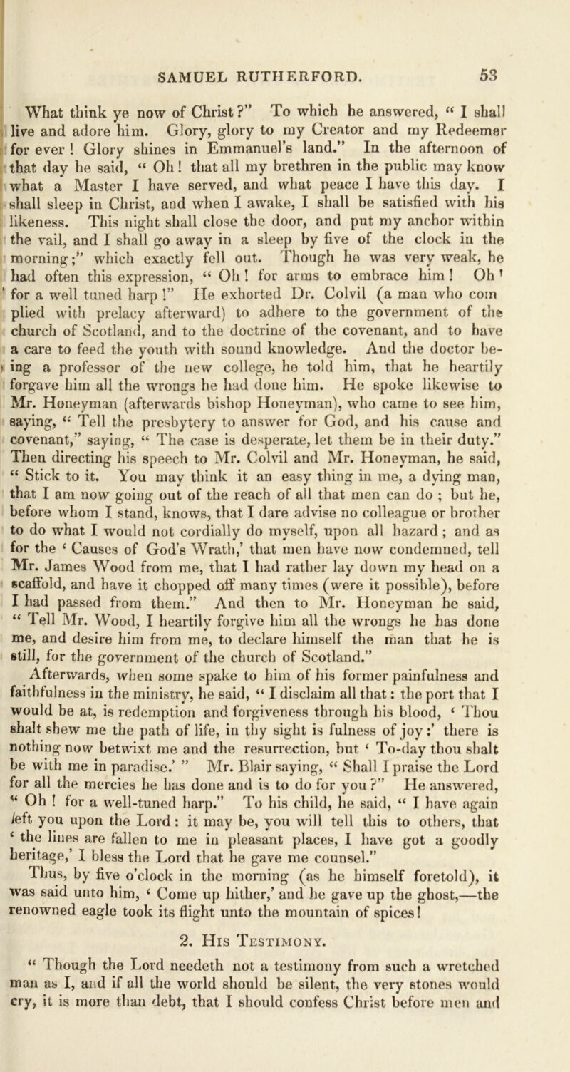 What think ye now of Christ?” To which he answered, “ I shall live and adore him. Glory, glory to my Creator and my Redeemer for ever ! Glory shines in Emmanuel’s land.” In the afternoon of that day he said, “ Oh! that all my brethren in the public may know what a Master I have served, and what peace I have this day. I shall sleep in Christ, and when I awake, I shall be satisfied with his likeness. This night shall close the door, and put my anchor within the vail, and I shall go away in a sleep by five of the clock in the morningwhich exactly fell out. Though he was very weak, he had often this expression, “ Oh ! for arms to embrace bim 1 Oh f ‘ for a well tuned harp !” He exhorted Dr. Colvii (a man who coin plied with prelacy afterward) to adhere to the government of the church of Scotland, and to the doctrine of the covenant, and to have a care to feed the youth with sound knowledge. And the doctor be- > ing a professor of the new college, he told him, that he heartily forgave him all the wrongs he had done him. He spoke likewise to Mr. Honeyman (afterwards bishop Honeyman), who came to see him, saying, “ Tell the presbytery to answer for God, and his cause and covenant,” saying, “ The case is desperate, let them be in their duty.” Then directing his speech to Mr. Colvii and Mr. Honeyman, he said, “ Stick to it. You may think it an easy tiling in me, a dying man, that I am now going out of the reach of all that men can do ; but he, before whom I stand, knows, that I dare advise no colleague or brother to do what I would not cordially do myself, upon all hazard; and as for the ‘ Causes of God’s Wrath,’ that men have now condemned, tell Mr. James Wood from me, that 1 had rather lay down my head on a scaffold, and have it chopped off many times (were it possible), before I had passed from them.” And then to Mr. Honeyman he said, “ Tell Mr. Wood, I heartily forgive him all the wrongs he has done me, and desire him from me, to declare himself the man that he is still, for the government of the church of Scotland.” Afterwards, when some spake to him of his former painfulness and faithfulness in the ministry, he said, “ I disclaim all that: the port that I would be at, is redemption and forgiveness through his blood, ‘ Thou shalt shew me the path of life, in thy sight is fulness of joy:’ there is nothing now betwixt me and the resurrection, but ‘ To-day thou shalt be with me in paradise.’ ” Mr. Blair saying, “ Shall I praise the Lord for all the mercies he has done and is to do for you ?” He answered, u Oh ! for a well-tuned harp.” To his child, lie said, “ I have again left you upon the Lord: it may be, you will tell this to others, that ‘ the lines are fallen to me in pleasant places, I have got a goodly heritage,’ I bless the Lord that he gave me counsel.” Ihus, by five o’clock in the morning (as he himself foretold), it was said unto him, ‘ Come up hither,’ and he gave up the ghost,—the renowned eagle took its flight unto the mountain of spices! 2. His Testimony. “ Though the Lord needeth not a testimony from such a wretched man as I, and if all the world should be silent, the very stones would cry, it is more than debt, that I should confess Christ before men and