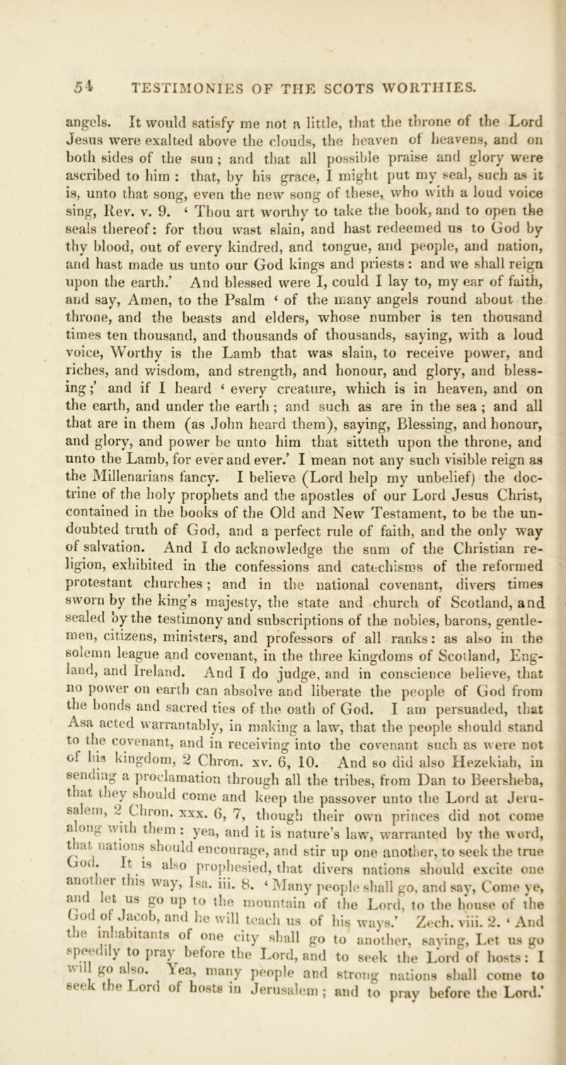 angels. It would satisfy me not a little, that the throne of the Lord Jesus were exalted above the clouds, the heaven of heavens, and on both sides of the sun ; and that all possible praise and glory were ascribed to him : that, by his grace, I might put my seal, such as it is, unto that song, even the new song of these, who with a loud voice sing, Rev. v. 9. 4 Thou art worthy to take the book, and to open the seals thereof: for thou wast slain, and hast redeemed us to God by thy blood, out of every kindred, and tongue, and people, and nation, and hast made us unto our God kings and priests : and we shall reigu upon the earth.’ And blessed were I, could I lay to, my ear of faith, and say, Amen, to the Psalm 4 of the many angels round about the throne, and the beasts and elders, whose number is ten thousand times ten thousand, and thousands of thousands, saying, with a loud voice, Worthy is the Lamb that was slain, to receive power, and riches, and wisdom, and strength, and honour, and glory, and bless- ing and if I heard 4 every creature, which is in heaven, and on the earth, and under the earth ; and such as are in the sea ; and all that are in them (as John heard them), saying, Blessing, and honour, and glory, and power be unto him that sitteth upon the throne, and unto the Lamb, for ever and ever.’ I mean not any such visible reign as the Millenarians fancy. I believe (Lord help my unbelief) the doc- trine of the holy prophets and the apostles of our Lord Jesus Christ, contained in the books of the Old and New Testament, to be the un- doubted truth of God, and a perfect rule of faith, and the only way of salvation. And I do acknowledge the sum of the Christian re- ligion, exhibited in the confessions and catechisms of the reformed protestant churches ; and in the national covenant, divers times sworn by the king’s majesty, the state and church of Scotland, and sealed by the testimony and subscriptions of the nobles, barons, gentle- men, citizens, ministers, and professors of all ranks: as also in the solemn league and covenant, in the three kingdoms of Scotland, Eng- land, and Ireland. And I do judge, and in conscience believe, that no power on earth can absolve and liberate the people of God from the bonds and sacred ties of the oath of God. I am persuaded, that Asa acted warrantably, in making a law, that the people should stand to the covenant, and in receiving into the covenant such as were not of his kingdom, 2 Chron. xv. 6, 10. And so did also Hezekiah, in sending a proclamation through all the tribes, from Dan to Beersheba, t at they should come and keep the passover unto the Lord at Jeru- salem, 2 Chron. xxx. 6, 7, though their own princes did not come a,0no ^)em • yea, and it is nature’s law, warranted by the word, t re nations should encourage, and stir up one another, to seek the true 04 * [ a^s0 prophesied, that divers nations should excite one auol lei t ns way, Isa. iii. 8. 4 Many people shall go, and say, Come ye, am ( t us go up to the mountain of the Lord, to the house of the God of Jacob, and he will teach us of hiq ways.’ Zech. viii. 2. 4 And the inhabitants of one city shall go to another, saying, Let us go speedily to pray before the Lord, and to seek the Lord of hosts: I v'i go a so. \ea, many people and strong nations shall come to seek the Lord of hosts in Jerusalem; and to pray before the Lord.’