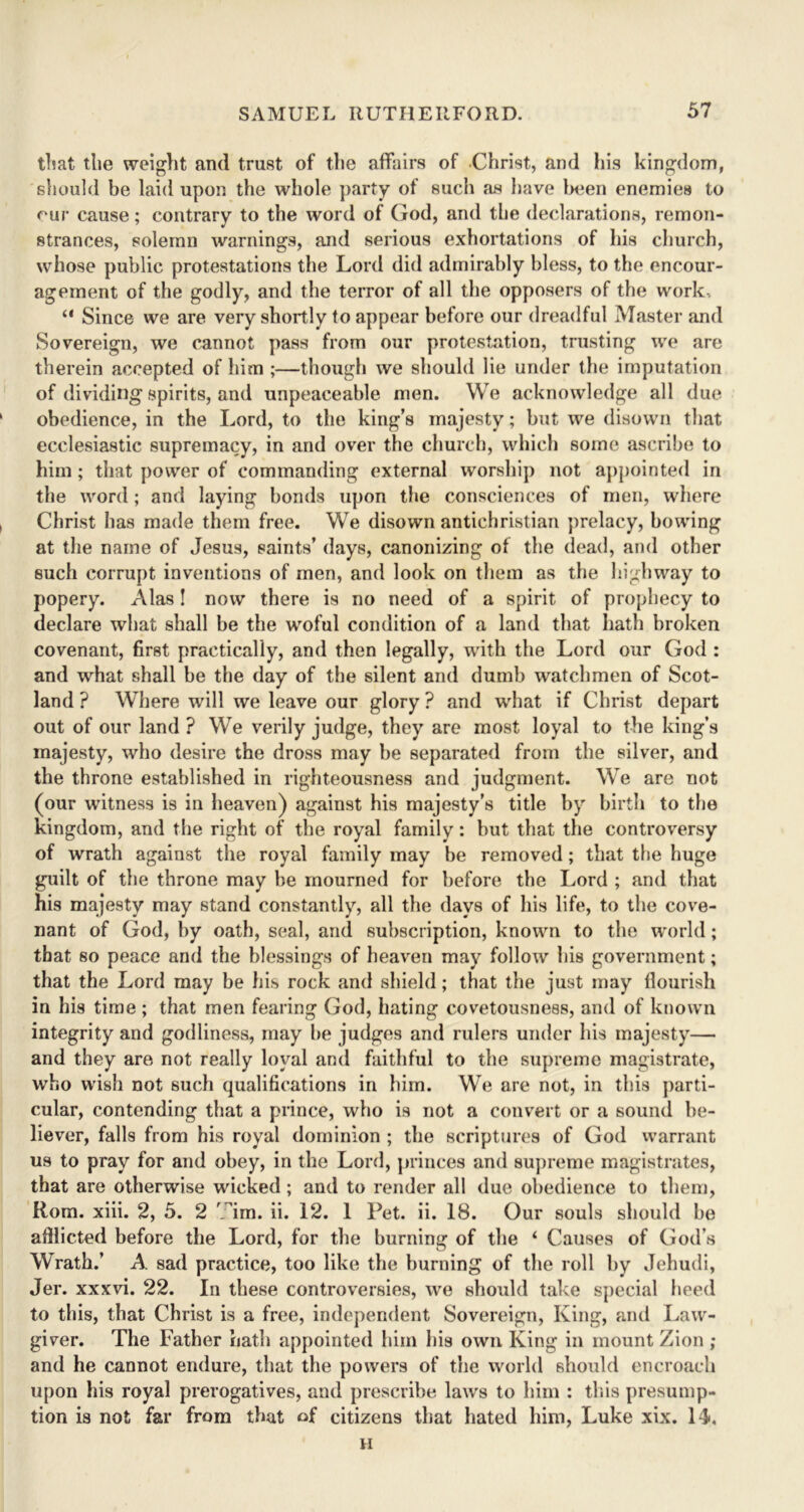 that the weight and trust of the affairs of Christ, and his kingdom, should be laid upon the whole party of such as have been enemies to our cause; contrary to the word of God, and the declarations, remon- strances, solemn warnings, and serious exhortations of his church, whose public protestations the Lord did admirably bless, to the encour- agement of the godly, and the terror of all the opposers of the work, “ Since we are very shortly to appear before our dreadful Master and Sovereign, we cannot pass from our protestation, trusting we are therein accepted of him ;—though we should lie under the imputation of dividing spirits, and unpeaceable men. We acknowledge all due obedience, in the Lord, to the king’s majesty; but we disown that ecclesiastic supremacy, in and over the church, which some ascribe to him ; that power of commanding external worship not appointed in the word; and laying bonds upon the consciences of men, where Christ has made them free. We disown antichristian prelacy, bowing at the name of Jesus, saints’ days, canonizing of the dead, and other such corrupt inventions of men, and look on them as the highway to popery. Alas! now there is no need of a spirit of prophecy to declare what shall be the woful condition of a land that hath broken covenant, first practically, and then legally, with the Lord our God : and what shall be the day of the silent and dumb watchmen of Scot- land ? Where will we leave our glory ? and what if Christ depart out of our land ? We verily judge, they are most loyal to the king’s majesty, who desire the dross may be separated from the silver, and the throne established in righteousness and judgment. We are not (our witness is in heaven) against his majesty’s title by birth to the kingdom, and the right of the royal family: but that the controversy of wrath against the royal family may be removed; that the huge guilt of the throne may be mourned for before the Lord ; and that his majesty may stand constantly, all the days of his life, to the cove- nant of God, by oath, seal, and subscription, known to the world; that so peace and the blessings of heaven may follow his government; that the Lord may be his rock and shield; that the just may flourish in his time ; that men fearing God, hating covetousness, and of known integrity and godliness, may be judges and rulers under his majesty— and they are not really loyal and faithful to the supreme magistrate, who wish not such qualifications in him. We are not, in this parti- cular, contending that a prince, who is not a convert or a sound be- liever, falls from his royal dominion ; the scriptures of God warrant us to pray for and obey, in the Lord, princes and supreme magistrates, that are otherwise wicked; and to render all due obedience to them, Rom. xiii. 2, 5. 2 'Jim. ii. 12. 1 Pet. ii. 18. Our souls should be afllicted before the Lord, for the burning of the ‘ Causes of God’s Wrath.’ A sad practice, too like the burning of the roll by Jehudi, Jer. xxxvi. 22. In these controversies, we should take special heed to this, that Christ is a free, independent Sovereign, King, and Law- giver. The Father hath appointed him his own King in mount Zion ; and he cannot endure, that the powers of the world should encroach upon his royal prerogatives, and prescribe laws to him : this presump- tion is not far from that of citizens that hated him, Luke xix. 1L H