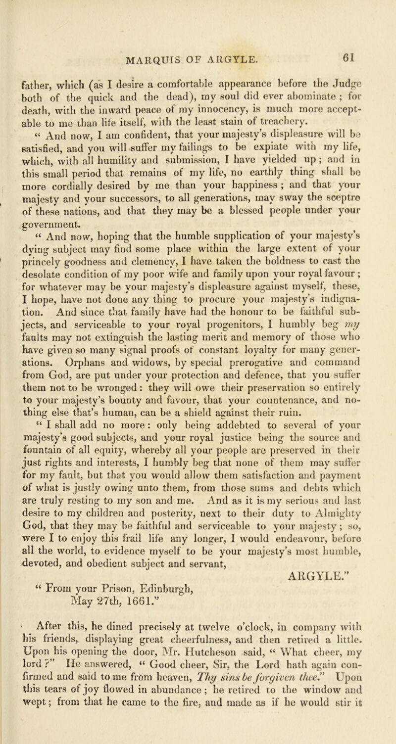 father, which (as I desire a comfortable appearance before the Judge both of the quick and the dead), my soul did ever abominate ; for death, with the inward peace of my innocency, is much more accept- able to me than life itself, with the least stain of treachery. “ And now, I am confident, that your majesty’s displeasure will he satisfied, and you will suffer my failings to be expiate with my life, which, with all humility and submission, I have yielded up ; and in this small period that remains of my life, no earthly thing shall he more cordially desired by me than your happiness ; and that your majesty and your successors, to all generations, may sway the sceptre of these nations, and that they may be a blessed people under your government. “ And now, hoping that the humble supplication of your majesty’s dying subject may find some place within the large extent of your princely goodness and clemency, 1 have taken the boldness to cast the desolate condition of my poor wife and family upon your royal favour ; for whatever may be your majesty’s displeasure against myself, these, I hope, have not done any thing to procure your majesty’s indigna- tion. And since that family have had the honour to be faithful sub- jects, and serviceable to your royal progenitors, I humbly beg my faults may not extinguish the lasting merit and memory of those who have given so many signal proofs of constant loyalty for many gener- ations. Orphans and widows, by special prerogative and command from God, are put under your protection and defence, that you suffer them not to be wronged: they will owe their preservation so entirely to your majesty’s bounty and favour, that your countenance, and no- thing else that’s human, can be a shield against their ruin. “ I shall add no more : only being addebted to several of your majesty’s good subjects, and your royal justice being the source and fountain of all equity, whereby all your people are preserved in their just rights and interests, I humbly beg that none of them may suffer for my fault, but that you would allow them satisfaction and payment of what is justly owing unto them, from those sums and debts which are truly resting to my son and me. And as it is my serious and last desire to my children and posterity, next to their duty to Almighty God, that they may he faithful and serviceable to your majesty; so, were I to enjoy this frail life any longer, I would endeavour, before all the world, to evidence myself to he your majesty’s most humble, devoted, and obedient subject and servant, AllGYLE. “ From your Prison, Edinburgh, May 27th, 1661. ' After this, he dined precisely at twelve o’clock, in company with his friends, displaying great cheerfulness, and then retired a little. Upon his opening the door, Mr. Hutcheson said, “ What cheer, my lord ?” He answered, “ Good cheer, Sir, the Lord hath again con- firmed and said tome from heaven, Thy sins he forgiven thee” Upon this tears ot joy flowed in abundance ; he retired to the window and wept; from that he came to the fire, and made as if he would stir it