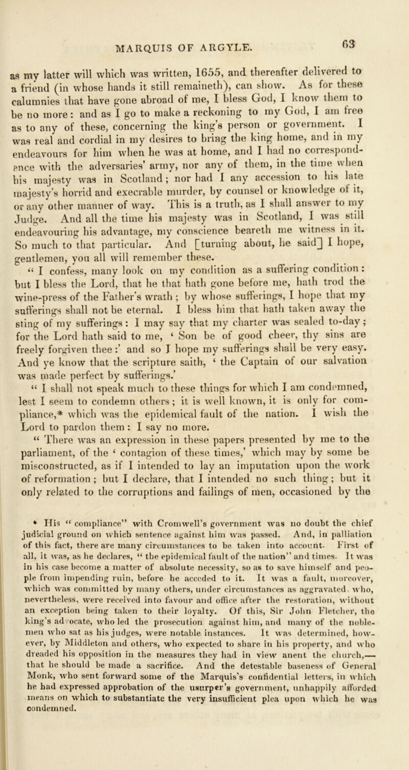 f>3 as my latter will which was written, 1655, and thereafter delivered to a friend (in whose hands it still remaineth), can show. As for these calumnies that have gone abroad of me, I bless God, I know them to be no more: and as I go to make a reckoning to my God, I am tiee as to any of these, concerning the king’s person or government. I was real and cordial in my desires to bring the king home, and in my endeavours for him when he was at home, and I had no correspond- ence with the adversaries’ army, nor any of them, in the time when his majesty was in Scotland; nor had I any accession to his late majesty’s horrid and execrable murder, by counsel or knowledge ot it, or any other manner of way. This is a truth, as I shall answer to my Judge. And all the time his majesty was in Scotland, 1 was still endeavouring his advantage, my conscience beareth me witness in it. So much to that particular. And [turning about, he saitQ I hope, gentlemen, you all will remember these. “ I confess, many look on my condition as a suffering condition : but I bless the Lord, that he that hath gone before me, hath trod the wine-press of the Father’s wrath ; by whose sufferings, I hope that my sufferings shall not be eternal. I bless him that hath taken away the sting of my sufferings : I may say that my charter was sealed to-day; for the Lord hath said to me, ‘ Son be of good cheer, thy sins are freely forgiven thee :’ and so J hope my sufferings shall be very easy. And ye know that the scripture saith, ‘ the Captain of our salvation was made perfect by sufferings.’ “ I shall not speak much to these things for which I am condemned, lest I 6eem to condemn others ; it is well known, it is only for com- pliance,* which was the epidemical fault of the nation. I wish the Lord to pardon them : I say no more. “ There was an expression in these papers presented by me to the parliament, of the 4 contagion of these times,’ which may by some be misconstructed, as if I intended to lay an imputation upon the work of reformation ; but I declare, that I intended no such thing; but it only related to the corruptions and failings of men, occasioned by the * His “ compliance” with Cromwell’s government was no doubt the chief judicial ground on which sentence against him was passed. And, in palliation of this fact, there are many circumstances to be taken into account. First of all, it was, as he declares, “ the epidemical fault of the nation” and times. It was in his case become a matter of absolute necessity, so as to save himself and peo- ple from impending ruin, before he acceded to it. It was a fault, moreover, which was committed hv many others, under circumstances as aggravated, who, nevertheless, were received into favour and office after the restoration, without an exception being taken to their loyalty. Of this, Sir John Fletcher, the king’s advocate, who led the prosecution against him, and many of the noble- men who sat as his judges, were notable instances. It w as determined, how- ever, by Middleton and others, who expected to share in liis property, and who dreaded his opposition in the measures they had in view anent the church,— that he should he made a sacrifice. And the detestable baseness of General Monk, who sent forward some of the Marquis’s confidential letters, in which he had expressed approbation of the usurper’s government, unhappily afforded means on which to substantiate the very insufficient plea upon which he was condemned.