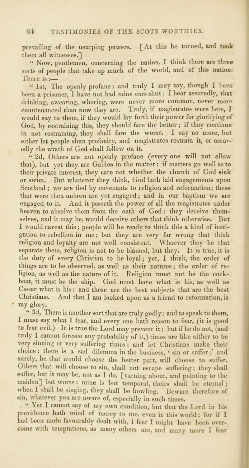 prevailing of the usurping powers. [At this he turned, and took them all witnesses/] “ Now, gentlemen, concerning the nation, I think there are three sorts of people that take up much of the world, and of this nation. There is:— “ 1st, The openly profane: and truly I may say, though I 1 ave been a prisoner, I have not had mine ears shut; I hear assuredly, that drinking, swearing, whoring, were never more common, never more countenanced than now they are. Truly, if magistrates were here, I would say to them, if they would lay forth their power for glorifying of God, by restraining this, they should fare the better ; if they continue in not restraining, they shall fare the wrorse. I say no more, but either let people shun profanity, and magistrates restrain it, or assur- edly the wrath of God shall follow on it. “ 2d, Others are not openly profane (every one will not allow that), hut yet they are Gallios in the matter: if matters go well as to their private interest, they care not whether the church of God sink or swim. But whatever they think, God hath laid engagements upon Scotland ; we are tied by covenants to religion and reformation; these that were then unborn are yet engaged; and in our baptism we are engaged to it. And it passeth the power of all the magistrates under heaven to absolve them from the oath of God: they deceive them- selves, and it may be, would deceive others that think otherwise. But I would caveat this; people will be ready to think this a kind of insti- gation to rebellion in me; but they are very far wrong that think religion and loyalty are not well consistent. Whoever they be that separate them, religion is not to be blamed, but they. It is true, it is the duty of every Christian to be loyal; yet, I think, the order of things are to be observed, as well as their natures; the order of re- ligion, as well as the nature of it. Religion must not be the cock- boat, it must be the ship. God must have what is his, as well as Gesar what is his: and these are the best subjects that are the best Christians. And that I am looked upon as a friend to reformation, is * my glory. “ 3d, There is another sort that are truly godly: and to speak to them, I must say what T fear, and every one hath reason to fear, (it is good to fear evil.) It is true the Lord may prevent it; but if he do not, (and truly I cannot foresee any probability of it,) times are like either to be very sinning or very suffering times: and let Christians make their choice: there is a sad dilemma in the business, ‘ sin or suffer and surely, he that would choose the better part, will choose to suffer. Others that will choose to sin, shall not escape suffering; they shall suffer, but it may be, not as I do, [turning about, and pointing to the maiden] but worse: mine is but temporal, theirs shall be eternal; when I shall be singing, they shall be howling. Beware therefore of sin, whatever you are aware of, especially7 in such times. “ \et I cannot say ot my own condition, but that the Lord in his providence hath mind of mercy to me, even in this world: for if I had been rnofe favourably dealt with, I fear I might have been over- come with temptations, as many others are, and many more I fear *