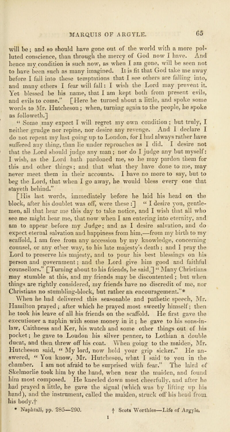 will be; and so should have gone out of the world with a more pol- luted conscience, than through the mercy of God now 1 have. And hence my condition is such now, as when I am gone, will he seen not to have been such as many imagined. It is lit that God take me away before I fall into these temptations that I see others are falling into, and many others I fear will fall: I wish the Lord may prevent it. Yet blessed be his name, that I am kept both from present evils, and evils to come.” [Here he turned about a little, and spoke some words to Mr. Hutcheson ; when, turning again to the people, he spoke as followeth.] “ Some may expect T will regret my own condition ; but truly, I neither grudge nor repine, nor desire any revenge. And I declare I do not repent my last going up to London, for I had always rather have suffered auy thing, than lie under reproaches as I did. I desire not that the Lord should judge any man ; nor do I judge any but myself: I wish, as the Lord hath pardoned me, so he may pardon them for this and other things; and that what they have done to me, may never meet them in their accounts. I have no more to say, but to beg the Lord, that when I go away, he would bless every one that stayeth behind.” [His last words, immediately before lie laid his head on the block, after his doublet was oft', were these:[] “ I desire you, gentle- men, all that hear me this day to take notice, and I wish that all who see me might hear me, that now when I am entering into eternity, and am to appear before my Judge; and as I desire salvation, and do expect eternal salvation and happiness from him,—from my birth to my scaffold, I am free from any accession by my knowledge, concerning counsel, or any other way, to his late majesty’s death ; and I pray the Lord to preserve his majesty, and to pour his best blessings on his person and government; and the Lord give him good and faithful counsellors.” [Turning about to his friends, he said,]] “ Many Christians may stumble at this, and my friends may be discontented ; but when things are rightly considered, my friends have no discredit of me, nor Christians no stumbling-block, but rather an encouragement. * When he had delivered this seasonable and pathetic speech, Mr. Hamilton prayed ; after which he prayed most sweetly himself; then he took his leave of all his friends on the scaffold. He first gave the executioner a napkin with some money in it; he gave to his sons-in- law, Caithness and Ker, his watch and some other things out of his pocket; he gave to Loudon his silver penner, to Lothian a double ducat, and then threw off his coat. When going to the maiden, Mr. Hutcheson said, “ My lord, now hold your grip sicker.” He an- swered, “ You know, Mr. Hutcheson, what I said to you in the chamber. I am not afraid to be surprised with fear.” The laird of Skelmorlie took him by the hand, when near the maiden, and found him most composed. He kneeled down most cheerfully, and after he had prayed a little, lie gave the signal (which was by lifting up his hand), and the instrument, called the maiden, struck off his head from his body.f * Naphtali, pp. 285—290. -}• Scots Worthies—Life of Argvle, I