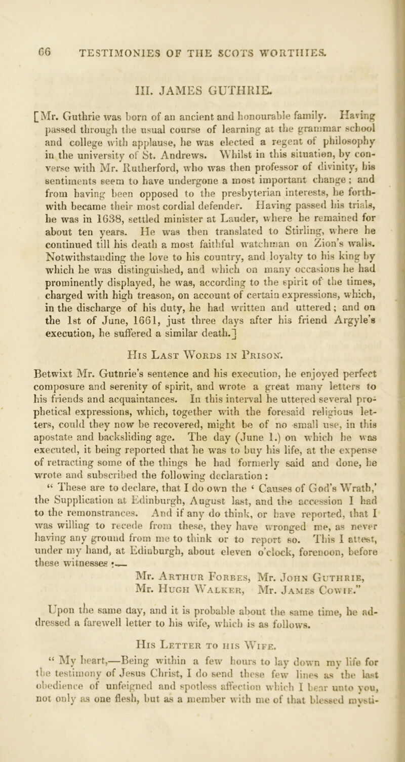 III. JAMES GUTHRIE. [Mr. Guthrie was born of an ancient and honourable family. Having passed through tbe usual course of learning at the grammar school and college with applause, he was elected a regent of philosophy in the university of St. Andrews. Whilst in this situation, by con- verse with Mr. Rutherford, who was then professor of divinity, bis sentiments seem to have undergone a most important change ; and from having been opposed to the presbyterian interests, he forth- with became their most cordial defender. Having passed his trials, he was in 1638, settled minister at Lauder, where he remained for about ten years. He was then translated to Stirling, where he continued till his death a most faithful watchman on Zion’s walls. Notwithstanding the love to his country, and loyalty to his king by which he wras distinguished, and which on many occasions lie had prominently displayed, he was, according to the spirit of the times, charged with high treason, on account of certain expressions, which, in the discharge of his duty, he had written and uttered; and on the 1st of June, 1661, just three days after his friend Argyle’s execution, he suffered a similar death.] His Last Words in Prison. Betwixt Mr. Gutmie’s sentence and his execution, he enjoyed perfect composure and serenity of spirit, and wrote a great many letters to his friends and acquaintances. In this interval he uttered several pro- phetical expressions, which, together with the foresaid religious let- ters, could they now be recovered, might bo of no small use, in this apostate and backsliding age. The day (June 1.) on which he was executed, it being reported that he was to buy his life, at tbe expense of retracting some of the tilings he bad formerly said and done, be wrote and subscribed the following declaration : “ These are to declare, that I do own the i Causes of God’s Wrath,' the Supplication at Edinburgh, August last, and tbe accession I bad to the remonstrances. And if any do think, or have reported, that I was willing to recede from these, they have wronged me, as never having any ground from me to think or to report so. This I attest, under my hand, at Edinburgh, about eleven o'clock, forenoon, before these witnesses Mr. Arthur Forbes, Mr. John Guthrie, Mr. Hugh Walker, Mr. James Cow if.” Upon the same clay, and it is probable about the same time, he ad- dressed a farewell letter to his wife, which is as follows. His Letter to iiis Wife. “ My heart,—Being within a few' hours to lay down my life for the testimony of Jesus Christ, I do send these fewr lines as the last obedience of unfeigned and spotless affection which I bear unto you, not only its one flesh, but as a member with me of that blessed ravsti-