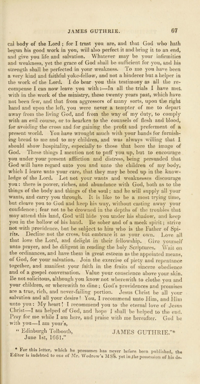 cal body of the Lord ; for I trust you are, and that God who hath begun his good work in you, will also perfect it and bring it to an end, and give you life and salvation. Whatever may be your infirmities and weakness, yet the grace of God shall be sufficient for you, and his strength shall be perfected in your weakness. To me you have been a very kind and faithful yoke-fellow, and not a hinderer but a helper in the work of the Lord. I do bear you this testimony as all the re- compense I can now leave you with:—In all the trials I have met. with in the work of the ministry, these twenty years past, which have not been few, and that from aggressors of many sorts, upon the right hand and upon the left, you were never a tempter of me to depart away from the living God, and from the toy of my duty, to comply with an evil course, or to hearken to the counsels of flesh and blood, for avoiding the cross and for gaining the profit and preferment of a present world. You have wrought much with your hands for furnish- ing bread to me and to my children, and was always willing that I should show hospitality, especially to those that bore the image of God. These things I mention not to puff you up, but to encourage you under your present affliction and distress, being persuaded that God will have regard unto you and unto the children of my body, which I leave unto your care, that they may be bred up in the know- ledge of the Lord. Let not your wants and weaknesses discourage you: there is power, riches, and abundance with God, both as to the things of the body and things of the soul; and he will supply all your wants, and carry you through. It is like to be a most trying time, but cleave you to God and keep his way, without casting away your confidence ; fear not to be drowned in the depths of the troubles that may attend this land, God will hide you under his shadow, and keep you in the hollow of his hand. Be sober and of a meek spirit; strive not with providence, but be subject to him who is the Father of Spi- rits. Decline not the cross, but embrace it as your own. Love all that love the Lord, and delight in their fellowship. Give yourself unto prayer, and be diligent in reading the holy Scriptures. Wait on the ordinances, and have them in great esteem as the appointed means, ol God, for your salvation. Join the exercise of piety and repentance together, and manifest your faith in the fruits of sincere obedience and of a gospel conversation. Value your conscience above your skin. Be not solicitous, although you know not wherewith to clothe you and your children, or wherewith to dine; God’s providences and promises are a true, rich, and never-failing portion. Jesus Christ be all your salvation and all your desire 1 You, I recommend unto Him, and Him unto you: My heart! I recommend you to the eternal love of Jesus Christ I am helped ot God, and hope I shall be helped to the end. Pray for me while I am here, and praise with me hereafter. God be with you—I am yours, “ Edinburgh Tolbooth, JAMES GUTHRIE.”* June 1st, 1661.” For tliis letter, which he presumes has never before been published, the Editor is indebted to one ot Mr. \\ odrow’s MS$. yet in the possession of his do-