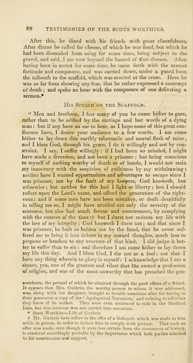 After this, he dined with his friends with great cheerfulness. After dinner he called for cheese, of which he was fond, hut which he had been dissuaded from using for some time, being subject to the gravel, and said, I am now beyond the hazard of that disease. After having been in secret for some time, he came forth with the utmost fortitude and composure, and was carried down, under a guard fi-orn the tolbooth to the scaffold, which was erected at the cross. Here he was eo far from showing any fear, that he rather expressed a contempt of death ; and spoke an hour with the composure of one delivering a sermon.* His Speech on the Scaffold. “ Men and brethren, I fear many of you be come hither to gaze, rather than to be edified by the carriage and last words of a dying man : but if any have an ear to hear, as I hope some of this great con- fluence have, I desire your audience to a few words. I am come hither to lay down this earthly tabernacle and mortal flesh of mine, and I bless God, through his grace, I do it willingly and not by con- straint. I say, I suffer willingly : if I had been so minded, I might have made a diversion, and not been a prisoner ; but being conscious to myself of nothing worthy of death or of bonds, I would not stain my innocency with the suspicion of guiltiness by my withdrawing : neither have I wanted opportunities and advantages to escape since I was prisoner, not by the fault of my keepers, God knoweth, but otherwise ; but neither for this had I light or liberty ; lest I should reflect upon the Lord’s name, and offend the generation of the right- eous : and if some men have not been mistaken, or dealt deceitfully in telling me so, I might have avoided not only the severity of the sentence, but also had much favour and countenance, by complying with the courses of the time :j* but I durst not redeem my life with the loss of my integrity; God knoweth I durst not; and that since I was prisoner, he hath so holden me by the hand, that he never suf- fered me to bring it into debate in my inward thoughts, much less to propone or hearken to any overture of that kind. I did judge it bet- ter to suffer than to sin ; and therefore I am come hither to lay down my life this day. And I bless God, I die not as a fool; nor that I have any thing wherein to glory in myself: I acknowledge that I am a sinner, yea, one ol the greatest and vilest that hits owned a profession of religion, and one of the most unworthy that has preached the gos- seendants, the perusal of which he obtained through the good offices of a friend. It appears that Mrs. Guthrie, the worthy person to whom it was addressed, was, along with her daughter, brought to trouble sometime after for having in their possession a copy of the ‘ Apologetical Narration,’ and refusing to tell what they knew of its author. They were even sentenced to exile in the Shetland Isles, but this sentence was not carried into execution. * Scots Worthies—Life of Guthrie j- Mr. Guthrie here refers to the offer of a bishopric which was made to him while in prison, in order to induce him to comply with prelacy. That such au offer was made, even though it were less certain from the statements of history, is rendered exceedingly probable by the importance which both parties attached to his countenance awl support.