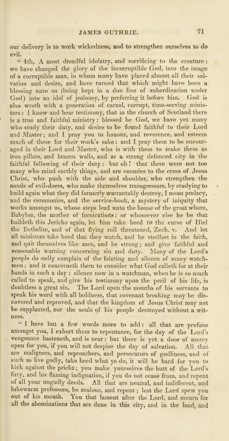 our delivery is to work wickedness, and to strengthen ourselves to do evil. “ 4th, A most dreadful idolatry, and sacrificing to the creature : we have changed the glory of the incorruptible God, into the image of a corruptible man, in whom many have placed almost all their sal- vation and desire, and have turned that which might have been a blessing unto us (being kept in a due line of subordination under God) into an idol of jealousy, by preferring it before him. God is also wroth with a generation of carnal, corrupt, time-serving minis- ters : I know and bear testimony, that in the church of Scotland there is a true and faithful ministry : blessed be God, we have yet many who study their duty, and desire to be found faithful to their Lord and Master; and I pray you to honour, and reverence, and esteem much of these for their work’s sake: and I pray them to be encour- aged in their Lord and Master, who is with them to make them as iron pillars, and brazen walls, and as a strong defenced city in the faithful following of their duty: but oh ! that there wrere not too many who mind earthly things, and are enemies to the cross of Jesus Christ, who push with the side and shoulder, who strengthen the nands of evil-doers, wdio make themselves transgressors, by studying to build again what they did formerly warrantably destroy, I mean prelacy, and the ceremonies, and the service-book, a mystery of iniquity that works amongst us, whose steps lead unto the house of the great whore, Babylon, the mother of fornicatioris : or whosoever else he be that buildeth this Jericho again, let him take heed to the curse of Hiel the Bethelite, and of that flying roll threatened, Zech. v. And let all ministers take heed that they watch, and be stedfast in the faith, and quit themselves like men, and be strong; and give faithful and seasonable warning concerning sin and duty. Many of the Lord’s people do sadly complain of the fainting and silence of many watch- men ; and it concerneth them to consider tvhat God calleth for at their hands in such a day : silence now in a watchman, when he is so much called to speak, and give his testimony upon the peril of his life, is doubtless a great sin. The Lord open the mouths of his servants to speak his word with all boldness, that covenant breaking may be dis- covered and reproved, and that the kingdom of Jesus Christ may not be supplanted, nor the souls of his people destroyed without a wit- ness. “ I have but a few words more to add : all that are profane amongst you, I exhort them to repentance, for the day of the Lord’s vengeance hasteneth, and is near: but there is yet a door of mercy open for you, if you will not despise the day of salvation. All that are maligners, and reproachers, and persecutors of godliness, and of such as live godly, take heed what ye do, it will be hard for you to kick against the pricks; you make yourselves the butt of the Lord s fury, and his flaming indignation, if you do not cease from, and repent of all your ungodly deeds. All that are neutral, and indifferent, and lukewarm professors, be zealous, and repent; lest the Lord spew you out of his mouth. You that lament after the Lord, and mount for all the abominations that are done in this city, and in the land, and