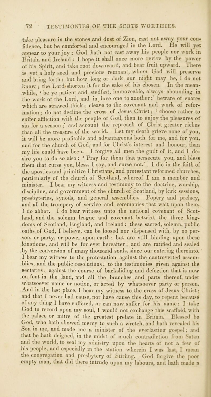 take pleasure in the stones and dust of Zion, cast not away your con- fidence, but be comforted and encouraged in the Lord. He will yet appear to your joy ; God hath not cast away his people nor work in Britain and Ireland : I hope it shall once more revive by the power of his Spirit, and take root downward, and bear fruit upward. I here is yet a holy seed and precious remnant, whom God will preserve and bring forth : but how long or dark our night may be, 1 do not know ; the Lord*shorten it for the sake of his chosen. In the mean- while, ‘ be ye patient and stedfast, immoveable, always abounding in the work of the Lord, and in love one to anotherbeware of snares which are strawed thick; cleave to the covenant and work of refor- mation ; do not decline the cross of Jesus Christ; ‘ choose rather to suffer affliction with the people of God, than to enjoy the pleasures of sin for a season ; and account the reproach of Christ greater riches than all the treasure of the world. Let my death grieve none of you, it will be more profitable and advantageous both for me, and for you, and for the church of God, and for Christ’s interest and honour, than my life could have been. I forgive all men the guilt of it, and I de- sire you to do so also: ‘ Pray for them that persecute you, and bless them that curse you, bless, I say, and curse not.’ I die in the faith of the apostles and primitive Christians, and protestant reformed churches, particularly of the church of Scotland, whereof I am a member and minister. I bear my witness and testimony to the doctrine, worship, discipline, and government of the church of Scotland, by kirk sessions, presbyteries, synods, and general assemblies. Popery and prelacy, and all the trumpery of service and ceremonies that wait upon them, I do abhor. I do bear witness unto the national covenant of Scot- land, and the solemn league and covenant betwixt the three king- doms of Scotland, England, and Ireland: these sacred, solemn, public oaths of God, I believe, can be loosed nor dispensed with, by no per- son, or party, or power upon earth ; but are still binding upon these kingdoms, and will be for ever hereafter ; and are ratified and sealed by the conversion of many thousand souls, since our entering thereinto. I hear my witness to the protestation against the controverted assem- blies, and the public resolutions; to the testimonies given against the sectaries ; against the course of backsliding and defection that is now on foot in the land, and all the branches and parts thereof, under whatsoever name or notion, or acted by whatsoever party or person. And in the last place, I bear my witness to the cross of Jesus Christ; and that I never had cause, nor have cause this day, to repent because of any thing I have suffered, or can now suffer for Ins name: I take God to record upon my soul, I would not exchange this scaffold, with the palace or mitre of the greatest prelate in Britain. Blessed be God, who hath showed mercy to such a wretch, and hath revealed his Son in me, and made me a minister of the everlasting gospel; arid that he hath deigned, in the midst of much contradiction from Satan and the world, to seal my ministry upon the hearts of not a few of his people, and especially in the station wherein I was last, I mean the congregation and presbytery of Stirling. God forgive the poor empty man, that did there intrude upon my labours, and bath made n