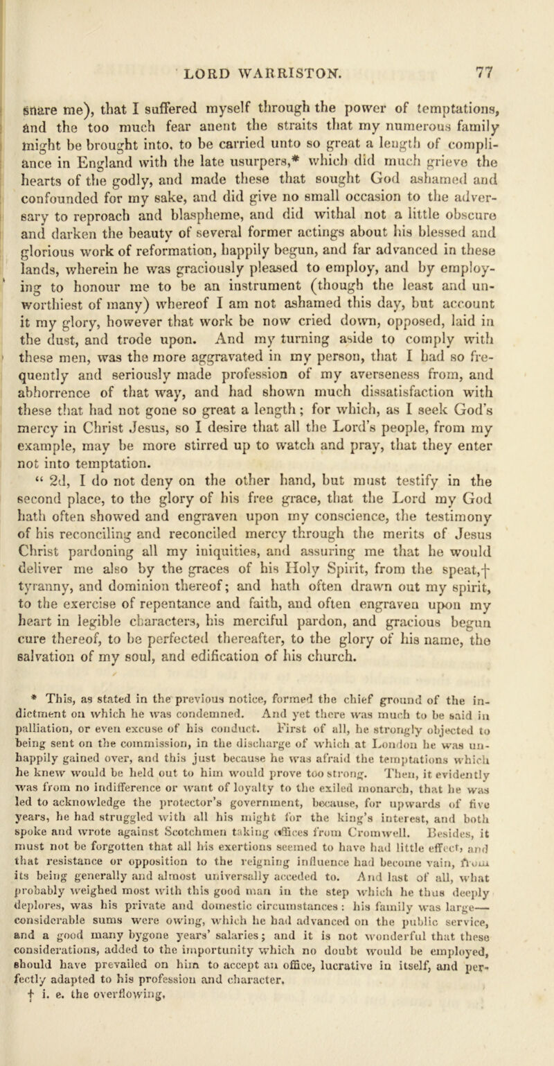 snare me), that I suffered myself through the power of temptations, and the too much fear anent the straits that my numerous family might be brought into, to be carried unto so great a length of compli- ance in England with the late usurpers,* which did much grieve the hearts of the godly, and made these that sought God ashamed and confounded for my sake, and did give no small occasion to the adver- sary to reproach and blaspheme, and did withal not a little obscure and darken the beauty of several former actings about his blessed and glorious work of reformation, happily begun, and far advanced in these lands, wherein he was graciously pleased to employ, and by employ- ing to honour me to be an instrument (though the least and un- worthiest of many) whereof I am not ashamed this day, but account it my glory, however that work be now cried down, opposed, laid in the dust, and trode upon. And my turning aside to comply with these men, was the more aggravated in my person, that I had so fre- quently and seriously made profession of my averseness from, and abhorrence of that way, and had shown much dissatisfaction with these that had not gone so great a length; for which, as I seek God’s mercy in Christ Jesus, so I desire that all the Lord’s people, from my example, may he more stirred up to watch and pray, that they enter not into temptation. “ 2d, I do not deny on the other hand, but must testify in the second place, to the glory of his free grace, that the Lord my God hath often showed and engraven upon my conscience, the testimony of his reconciling and reconciled mercy through the merits of Jesus Christ pardoning all my iniquities, and assuring me that he would deliver me also by the graces of his Holy Spirit, from the speat,f tyranny, and dominion thereof; and hath often drawn out my spirit, to the exercise of repentance and faith, and often engraven upon my heart in legible characters, his merciful pardon, and gracious begun cure thereof, to be perfected thereafter, to the glory of his name, the salvation of my soul, and edification of his church. ✓ * This, as stated in the previous notice, formed the chief ground of the in- dictment on which he was condemned. And yet there was much to be said in palliation, or even excuse of his conduct. First of all, he strongly objected to being sent on the commission, in the discharge of which at London he was un- happily gained over, and this just because he was afraid the temptations which he knew would be held out to him would prove too strong. Then, it evidentlv was from no indifference or want of loyalty to the exiled monarch, that he was led to acknowledge the protector’s government, because, for upwards of five years, he had struggled with all his might for the king’s interest, and both spoke and wrote against Scotchmen taking iiffices from Cromwell. Besides, it must not be forgotten that all his exertions seemed to have had little effect, and that resistance or opposition to the reigning influence had become vain, flour its being generally and almost universally acceded to. And last of all, what probably weighed most with this good man in the step which he thus deeply deplores, was his private and domestic circumstances: his family was large— considerable sums were owing, which he had advanced on the public service, and a good many bygone years’ salaries; and it is not wonderful that these considerations, added to the importunity which no doubt would be employed, should have prevailed on him to accept an office, lucrative in itself, and per- fectly adapted to his profession and character, f i. e. the overflowing,