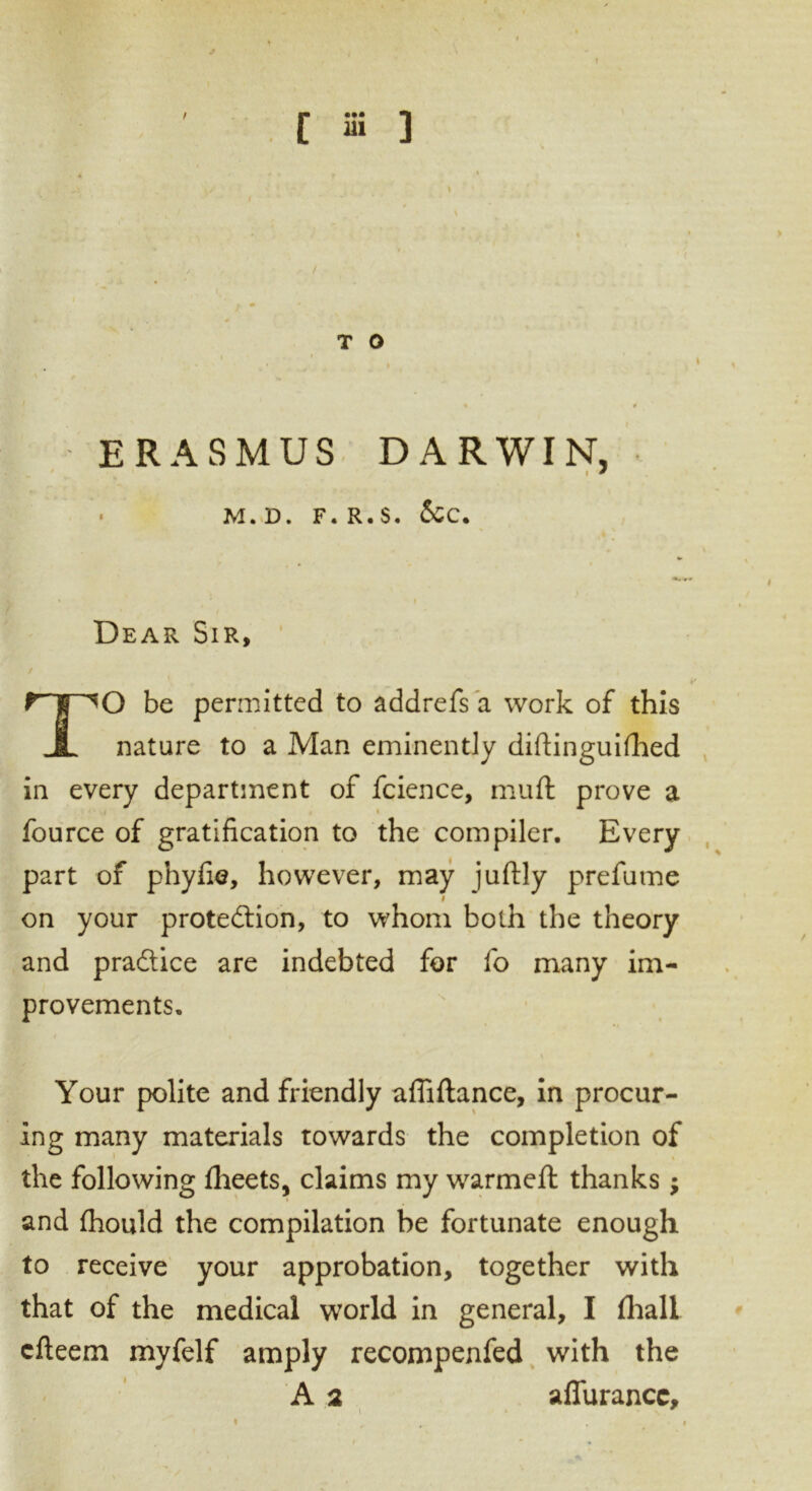 / T O % t ERASMUS DARWIN, • M. D. F. R.S. &C. ’ Dear Sir, TO be permitted to addrefs a work of this nature to a Man eminently diftinguifhed in every department of fcience, muft prove a fource of gratification to the compiler. Every part of phyfie, however, may juftly prefume # on your protection, to whom both the theory and practice are indebted for fo many im- provements. Your polite and friendly affiftance, in procur- ing many materials towards the completion of the following fheets, claims my warmeft thanks; and fhould the compilation be fortunate enough to receive your approbation, together with that of the medical world in general, I fhalL cfteem myfelf amply recompenfed with the A 2 affurancc, i « • \