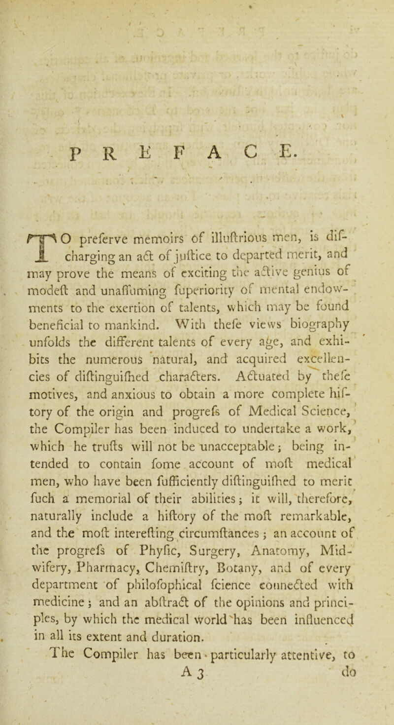 / / I ▼ ' preface. - • 7 - * \ ' , -  J • . » s < \ .. . , ♦ TO prcferve memoirs of illuftrious men, is dif- charging an aCt of jyltice to departed merit, and may prove the means of exciting the aCtive genius ot model! and unaffuming fuperiority of mental endow- ments to the exertion of talents, which may be found beneficial to mankind. With thefe views biography unfolds the different talents of every age, and exhi- bits the numerous natural, and acquired excellen- cies of diftinguifbed characters. Actuated by thefe motives, and anxious to obtain a more complete hif- tory of the origin and progrefe of Medical Science, the Compiler has been induced to undertake a work, which he trulls will not be unacceptable; being in- tended to contain fome account of moll medical men, who have been fufficiently diltinguifhed to meric fuch a memorial of their abilities; it will, therefore, • naturally include a hiftory of the moft remarkable, and the moft interefiing circumltances ; an account of the progrels of Phyfic, Surgery, Anatomy, Mid- wifery, Pharmacy, Chemiltry, Botany, and of every department of philofophical fcience connected with medicine; and an abftraCt of the opinions and princi- ples, by which the medical world has been influenced in all its extent and duration. The Compiler has been > particularly attentive, to • A 3 do l i