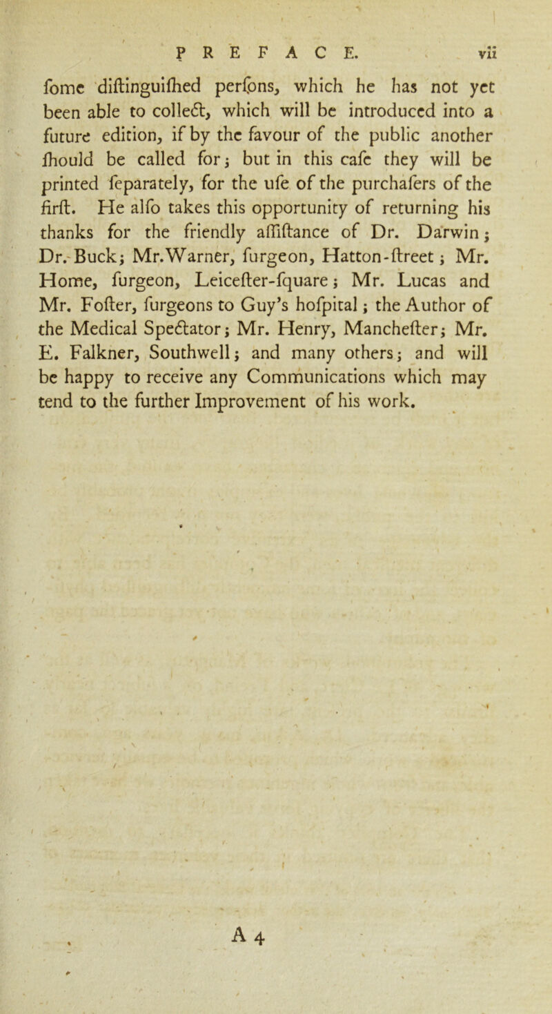 fomc diftinguifhed perfons, which he has not yet been able to colled, which will be introduced into a future edition, if by the favour of the public another lhould be called for; but in this cafe they will be printed feparately, for the ufe of the purchafers of the firft. He alfo takes this opportunity of returning his thanks for the friendly afilftance of Dr. Darwin; Dr.-Buck; Mr.Warner, furgeon, Hatton-flreet; Mr. Home, furgeon, Leicefter-fquare; Mr. Lucas and Mr. Fofter, furgeons to Guy’s hofpital; the Author of the Medical Spectator; Mr. Henry, Manchefter; Mr. E. Falkner, Southwell; and many others; and will be happy to receive any Communications which may tend to the further Improvement of his work. A 4