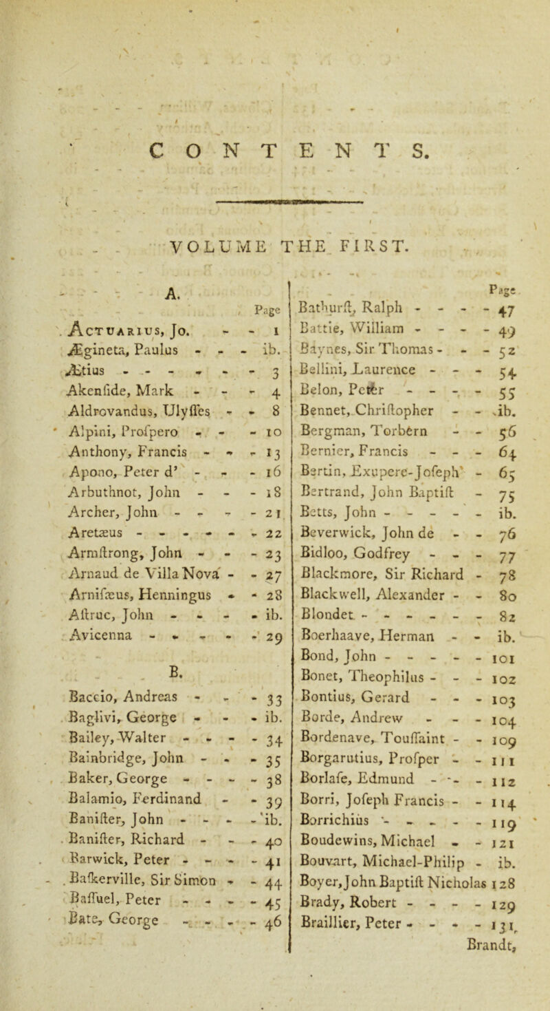 CONTENTS. * % * ‘ - - • ' ' • i ’ • ... % I . _ VOLUME THE FIRST. * * - -* A. .r i - •* * Page ‘ - - c. . i. /. / Page Bathurft^ Ralph - - - ‘ 47 . Actuarius, Jo. 1 Battie, William - - - - 49 Agineta, Paulus - - - ib. Baynes, Sir Thomas - ‘ 52 vLtius - - 3 Bellini, Laurence - - • - 54 Akeniide, Mark - 4 Belon, Pctfcr - - - - 55 Aldrovandus, UlylTes - - 8 Bennet, Chriftopher - .ib. ' Alpini, Proipero - - - IO Bergman, Torbern - 55 Anthony, Francis - - - 13 Bernier, Francis - - - 64 Apono, Peter d’ - - 16 Bertin, Exupere-JofepV - 65 Arbuthnot, John - - 18 Bertrand, John Baptift - 75 Archer, John - -21 Betts, John - - ib. Aretreus ----- - 22 Beverwick, John de - 76 Armftrong, John - - 23 Bidloo, Godfrey - 77 Arnaud de Villa Nova - - 27 Blackmore, Sir Richard - 72 Arnifceus, Henningus * - 28 Blackwell, Alexander - - 80 Aftruc, John - - ib. Blondet ----- 82 Avicenna - - • 29 Boerhaave, Herman - - ib. , . A; 1 Bond, John - - - - - IOI B, Bonet, Theophilus - - - 102 Baccio, Andreas - - 33 Bontius, Gerard - - • 103 Baglivi, George - - ib. Borde, Andrew - 104 Bailey, Walter - - - • 34 Bordenave, Toufiaint - - 109 Bainbridge, John - - “ 35 Borgarutius, Profper - - 111 Baker, George - - - - 38 Borlafe, Edmund - -- - 112 Balamio, Ferdinand - 39 Borri, Jofeph Francis - - 114 Banifter, John - - - - ‘ib. Borrichius - - - - -» 119 Banifter, Richard - - 40 Boudewins, Michael - — 121 Barwick, Peter -  41 Bouvart, Michael-Philip ib. . . Bafkerville, Sir Simon - - 44 Boyer,John Baptift Nicholas 128 Baftuel, Peter - - - - 45 Brady, Robert - - - — 129 ' Bate, George - - - - 46 Braillier, Peter - - - - UK .* 1 1 f* ** , V • , 1 Brandt,