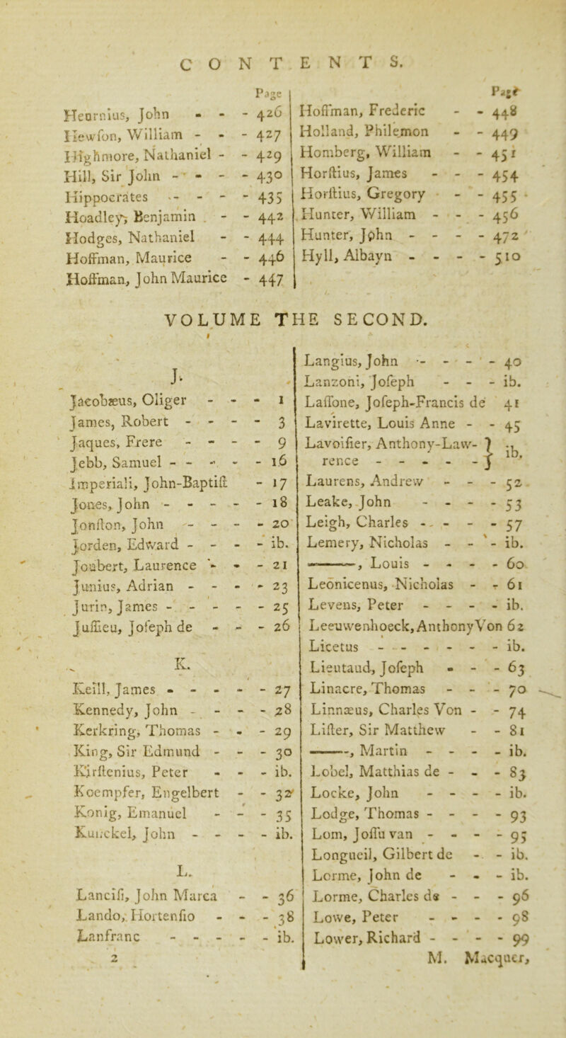 Heurnius, John Ilewfon, William - r Highmore, Nathaniel - Hill, Sir John - - - Hippocrates Headleys Benjamin Hodges, Nathaniel Hoffman, Maurice Page 426 427 429 43° 435 442 444 4+6 Hoffman, Frederic Holland, Philemon Homberg, William Horftius, James Horftius, Gregory Hunter, William • Hunter, John - - Hyll, Aibayn - ■ Pag* 44s* 449 451 454 455 456 472 5IQ Hoffman, John Maurice 447 » 1 J . * /„ VOLUME THE SECOND. ' 1 •' Langius, John •- - < - - 40 J* Lanzoni, Jofeph - - ib. Jacob?eus, Oliger •m - I LaiTone, Jofeph-Francis de 41 James, Robert - - - - 3 Lavirette, Louis Anne - - 45 Jaques, Frere - - - - 9 Lavoifier, Anthony-Law- ) Jebb, Samuel - - - - - 16 renee - -j • Imperial!, John-Baptift - 17 Laurens, Andrew   52 Jones, John - - - - - 18 Leake, John - - 1 1 Jonflon, John - - - - 20 Leigh, Charles - - - 1 1 Jorden, Edward - - - - ib. Lemery, Nicholas - - - ib. Jonbert, Laurence - 21 , Louis - - - - 60 Junius, Adrian - - - * 23 Leonicenus, Nicholas - T 6l 1 jurin, James - - - - - 25 Levens, Peter - - - - ib. Juffteu, jofeph de - 26 Leeuwenhoeck, Anthony Von 62 Licetus - - - - - - ib. K. Lieutaud, Jofeph - -63 Keill, James - - - - - 27 Linacre, Thomas - - 70 Kennedy, John - - - 28 Linnaeus, Charles Von - - 74 Kerkring, Thomas - % m ' 29 Liiler, Sir Matthew - - 81 King, Sir Edmund - - - 3° ——»«, Martin - - - - ib. K’jrftenius, Peter m - ib. Lobel, Matthias de - . - s3 Koempfer, Engelbert - - 3* Locke, John - - - - ib. Konig, Emanuel - 35 Lodge, Thomas - - - ’ 93 Kui;ckel, John - - ib. Lorn, Joffu van - - - - 95 t Longueil, Gilbert de - - ib. L. Lorme, John de - - ib. Lancifi, John Marca - - 36 Lorme, Charles de - - - 96 Lando,. Horten fio - 00 C^J 1 Lowe, Peter - - . . 98 Lanfranc - - - - - ib. Lower, Richard - - - - 99