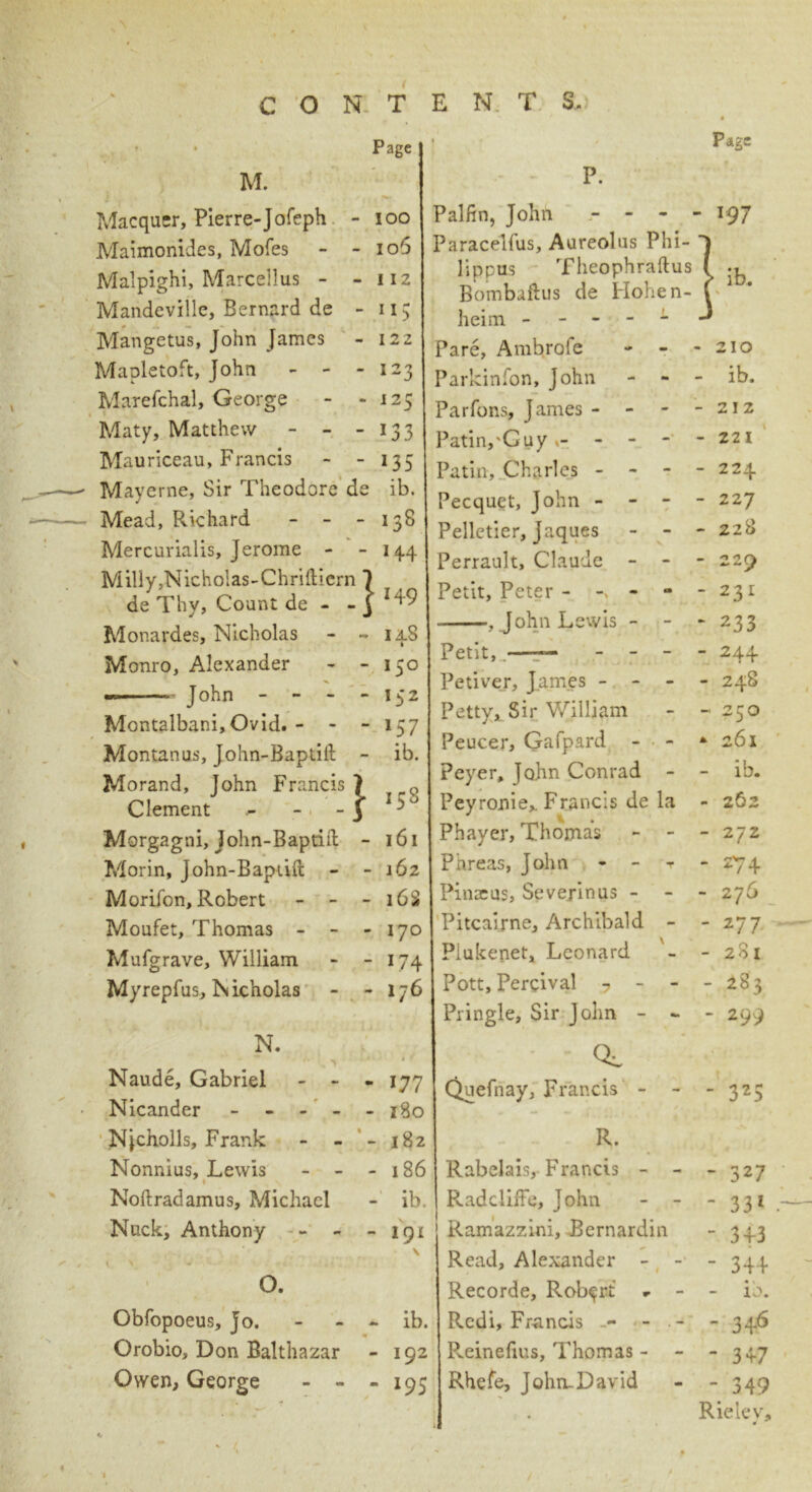 C O N T • Page M. Macquer, Pierre-Jofeph - ioo Maimonides, Mofes - - 106 Malpighi, Marcellus - - 112 Mandeville, Bernard de - u; Mangetus, John James - 122 Mapletoft, John - - -123 Marefchal, George - - 125 Maty, Matthew - - - 133 Mauriceau, Francis - - 135 Mayerne, Sir Theodore de ib. Mead, Pvichard - - - 138 Mercurialis, Jerome - - 144 Milly,Nicholas-Chri{licrn 1 de Thy, Count de - - 3 Monardes, Nicholas - - 14S Monro, Alexander - - 150 « John - - - - 152 Montalbani,Ovid. - - - 157 Montanus, John-Baptift - ib. Morand, lohn Francis 7 o Clement - - '*8 Morgagni, john-Baptift - 161 Morin, John-Baptift - - 162 Morifon, Robert - - - 16S Moufet, Thomas - - - 170 Mufgrave, William - - 174 Myrepfus, Nicholas - - 176 N. Naude, Gabriel - - - 177 Nicander - - 180 Njcholls, Frank - - ' - 182 Nonnius, Lewis - - - 186 Noftradamus, Michael - ib. Nuck, Anthony - - - 191 \ \ '• J X • - ; «i' 7 0. Obfopoeus, jo. - ib. Orobio, Don Balthazar - 192 Owen, George - - - 195 E N T S. • If* 4 P. Page f Palfin, John - - 197 Paracelfus, Aureolas Phi- ^ lippus Theophraftus l ib Bombaftus de Hohen- f i u# r heim ----- J Pare, Ambrofe - 210 Parkinfon, John - - - ib. Parfons, James - - - - 212 Patin,'Guy- - 221 Patin, Charles - - - - 224 Pecquet, John - - - - 227 Pelletier, Jaques - - - 228 Perrault, Claude - - - 229 Petit, Peter - - - 231 , John Lewis - - - 233 Petit, —— - - - - 244 Petiver, James - - - - 248 Petty, Sir William - 250 Peucer, Gafpard - - * 261 Peyer, John Conrad - - ib. Peyronie,. Francis de la - 262 Phayer, Thomas - - - 272 Phreas, John - - > - 274 Pinaeus, Severinus - - - 276 Pitcairne, Archibald - - 277 Piukenet, Leonard - 281 Pott, Percival ■? - - - 283 Pringle, Sir John - - - 299 CL Quefnay, Francis - - - 325 R. Rabelais, Francis - - - 327 Radcliffe, John - - - 331 Ramazzini, Bernardin - 3+3 Read, Alexander - - - 34+ Recorde, Robert - - • 1 - 10. Rcdi, Francis - - - - 3+6 Pveinefius, Thomas - - 3+7 Rhefe, John-David - 349 ! # Rieiev, ' 1.