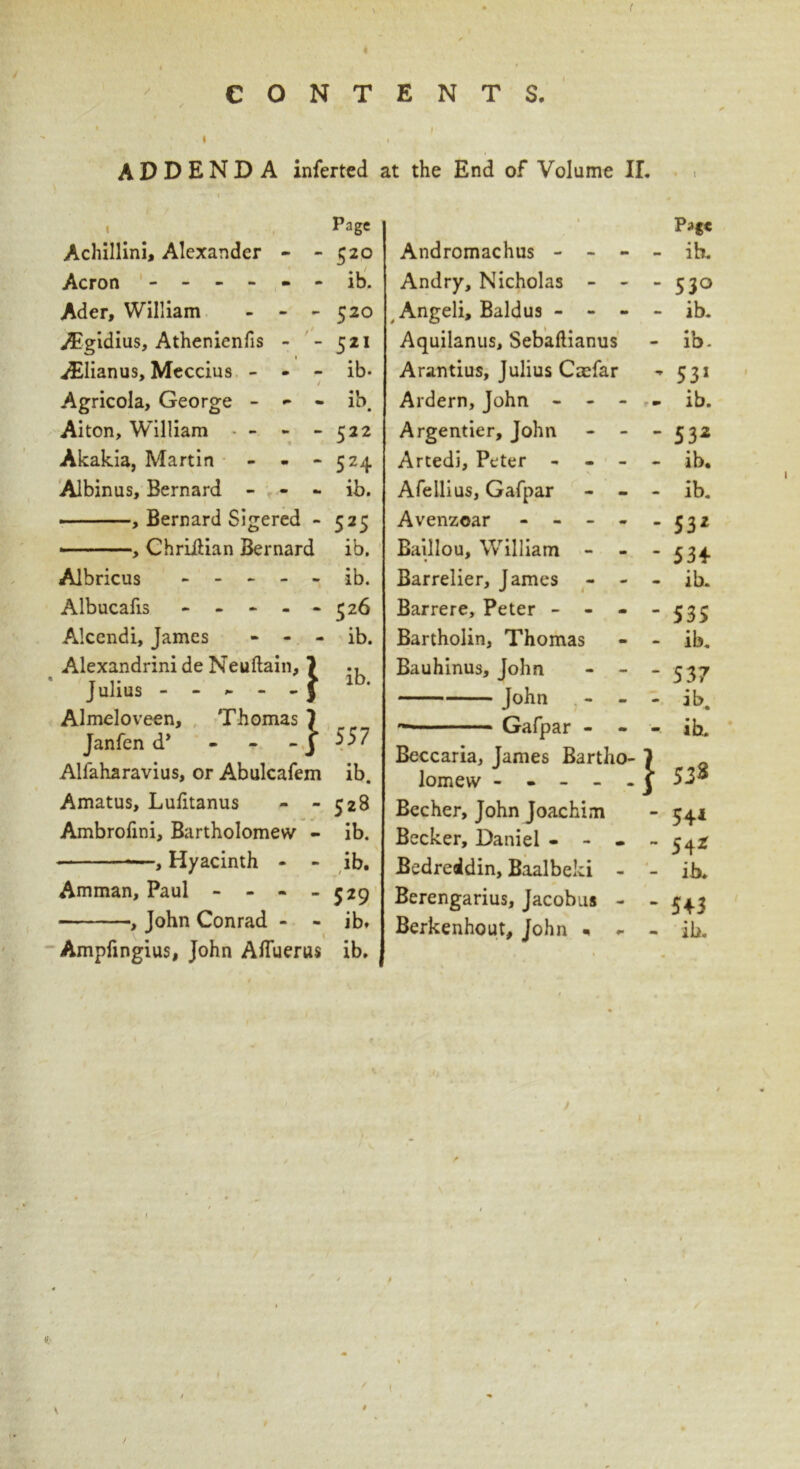 ( CONTENTS. ADDENDA inferred at the End of Volume II. Page | Achillini, Alexander - -520 Acron ------ ib. Ader, William - - - 520 Aigidius, Athenienfis - - 521 iElianus, Meccius - - - ib- / Agricola, George - - - ib. Aiton, William - - -522 Akakia, Martin - - - 524 Albinus, Bernard - - - ib. , Bernard Sigered - 525 ■ , ChriiUan Bernard ib. Albricus ----- ib. Albucafis - - - - - 526 Alcendi, James - - - ib. Alexandrini de Neuftain, 7 ., • Julius J lb- Almeloveen, Thomas 7 Janfen d* - - -J 557 Alfaharavius, or Abulcafem ib. Amatus, Lulitanus - - 528 Ambrolini, Bartholomew - ib. —, Hyacinth - - ib. Amman, Paul - - - - 529 , John Conrad - - ib. V ^ Ampfingius, John Afluerus ib. Andromachus - - - - Andry, Nicholas - - - Angeli, Baldus - - - - Aquilanus, Sebaftianus Arantius, Julius Caefar Ardern, John - - - - Argentier, John - - - Artedi, Peter - - - - Afellius, Gafpar - - - Avenzoar - - - - Baillou, William - Barrelier, James - - - Barrere, Peter - Bartholin, Thomas - - Bauhinus, John - - - John - - ■ Gafpar - - - Beccaria, James Bartho- 7 lomew ] Becher, John Joachim Becker, Daniel - - - - Bedrealdin, Baalbeki - - Berengarius, Jacobus - - Berkenhout, John - - - • 1 Page ib. 530 ib. ib- 531 ib. 532 ib. ib. 532 534 ib. 535 ib. 537 ib. ih. 53^ 54* 54* ib. 543 ib.