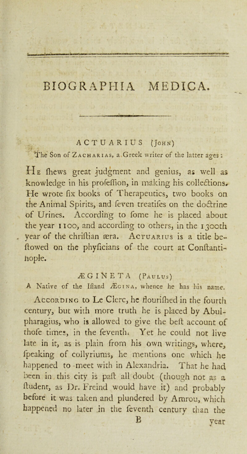 BIOGRAPHIA MEDICA. ACTUARIUS (John) ' y The Son of Zacharias, a.Greek writer of the latter ages: He fhews great judgment and genius, as well as knowledge in his profefiion, in making his collections# / He wrote fix books of Therapeutics, two books on the Animal Spirits, and feven treatifes on the do&rine of Urines. According to fome he is placed about the year noo, and according to others, in the 1300th year of the chriftian aera. Actuarius is a title be- flowed on the phyficians of the court at Conflanti-* ftople. iE G I N E T A (Paulus) A Native of the Ifland ZEgina, whence he has his name. According to Le Clcrc, he flourished in the fourtli century, but with more truth he is placed by Abul- pharagius, who is allowed to give the belt account of thofe times, in the feventh* Yet he could not live late in it, as is plain from his own writings, where, fpeaking of collyriums, he mentions one which he happened to meet with in Alexandria. That he had been in this city is pad all doubt (though not as a fludent, as Dr. Freind would have it) and probably before it was taken and plundered by Amrou, which happened no later in the leventh century than the B year