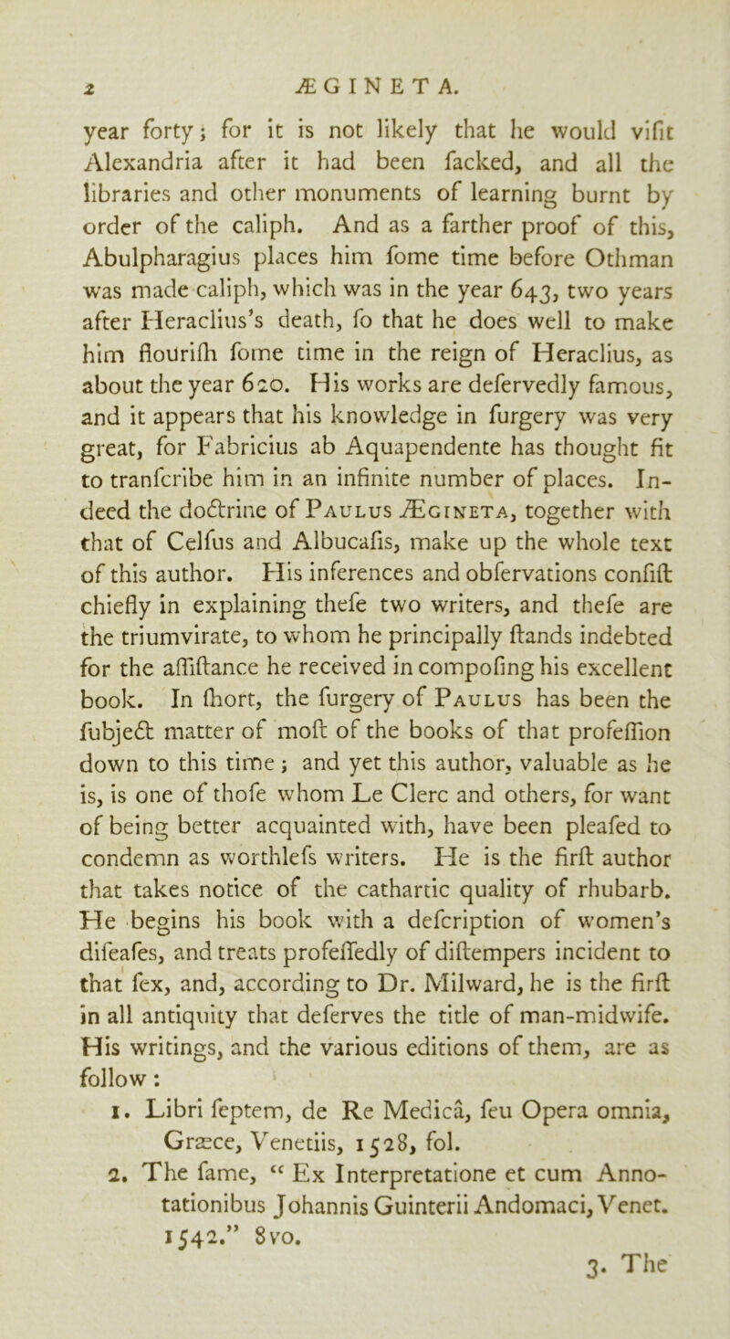 z .EGINETA. year forty; for it is not likely that he would vifit Alexandria after it had been facked, and all the libraries and other monuments of learning burnt by order of the caliph. And as a farther proof of this, Abulpharagius places him fome time before Othman was made caliph, which was in the year 643, two years after Heraclius’s death, fo that he does well to make him fiotirifli fome time in the reign of Heraclius, as about the year 620. His works are defervedly famous, and it appears that his knowledge in furgery was very great, for Fabricius ab Aquapendente has thought fit to tranfcribe him in an infinite number of places. In- deed the do&rine of Paulus .ZEgineta, together with that of Celfus and Albucafis, make up the whole text of this author. Flis inferences and obfervations confift chiefly in explaining thefe two writers, and thefe are the triumvirate, to whom he principally flands indebted for the afliftance he received in compofing his excellent book. In fhort, the furgery of Paulus has been the fubjedt matter of moft of the books of that profeflion down to this time; and yet this author, valuable as he is, is one of thofe whom Le Clerc and others, for want of being better acquainted with, have been pleafed to condemn as worthlefs writers. He is the firft author that takes notice of the cathartic quality of rhubarb. He begins his book with a defcription of women’s difeafes, and treats profefledly of diftempers incident to that fex, and, according to Dr. Milward, he is the firft: in all antiquity that deferves the title of man-midwife. His writings, and the various editions of them, are as follow: 1. Libri feptem, de Re Medica, feu Opera omnia, Greece, Venetiis, 1528, fol. a. The fame, cc Ex Interpretatione et cum Anno- tationibus Johannis Guinterii Andomaci, Venet. 1542.” 8 vo. 3- The