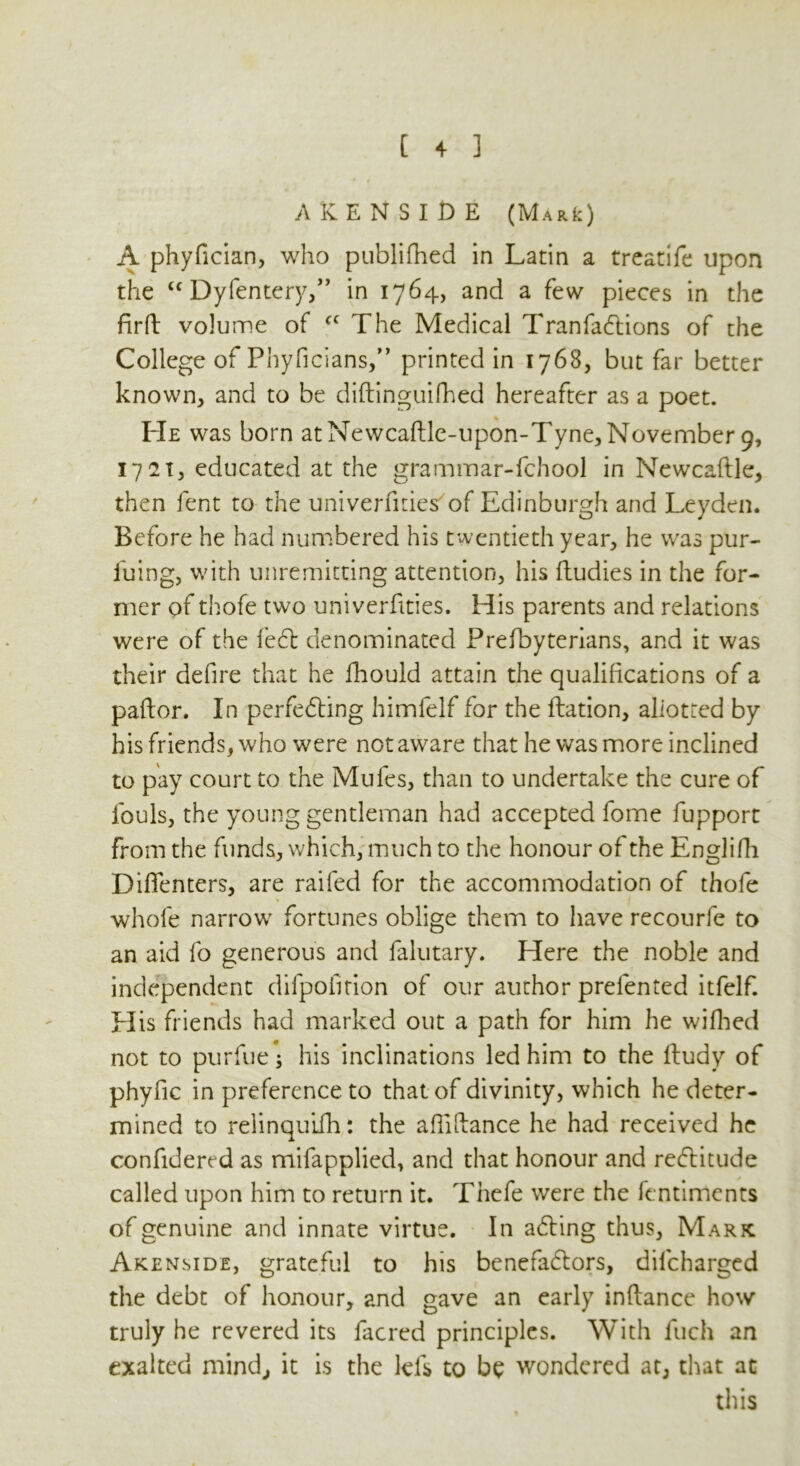 AKENSIDE (MARfc) A phyfician, who publifhed in Latin a treatife upon the “ Dyfentery,” in 1764, and a few pieces in the firft volume of cc The Medical TranfaCtions of the College of Phyficians,” printed in 1768, but far better known, and to be diftinguifhed hereafter as a poet. He was born at Newcaftle-upon-Tyne, November 9, 17 2T, educated at the grammar-fchool in Newcaftle, then fent to the univerfities of Edinburgh and Leyden. Before he had numbered his twentieth year, he was pur- suing, with unremitting attention, his ftudies in the for- mer of thofe two univerfities. His parents and relations were of the fed denominated Prefbyterians, and it was their defire that he Ihould attain the qualifications of a pallor. In perfecting himfelf for the ftation, aliotted by his friends, who were not aware that he was more inclined to pay court to the Mules, than to undertake the cure of fouls, the young gentleman had accepted fome fupport from the funds, which, much to the honour of the Englifh Dififenters, are railed for the accommodation of thofe whole narrow7 fortunes oblige them to have recourfe to an aid fo generous and falutary. Here the noble and independent difpoiition of our author prelented itfelf. His friends had marked out a path for him he wifhed not to purfue; his inclinations led him to the ftudy of phyfic in preference to that of divinity, which he deter- mined to relinquiih: the afiifiance he had received he confidered as mifapplied, and that honour and reCtitude called upon him to return it. Thefe were the fentiments of genuine and innate virtue. In aCting thus, Marfc Akenside, grateful to his benefactors, dilcharged the debt of honour, and gave an early inftance how truly he revered its facred principles. With fuch an exalted mind., it is the Ids to be wondered at, that at this