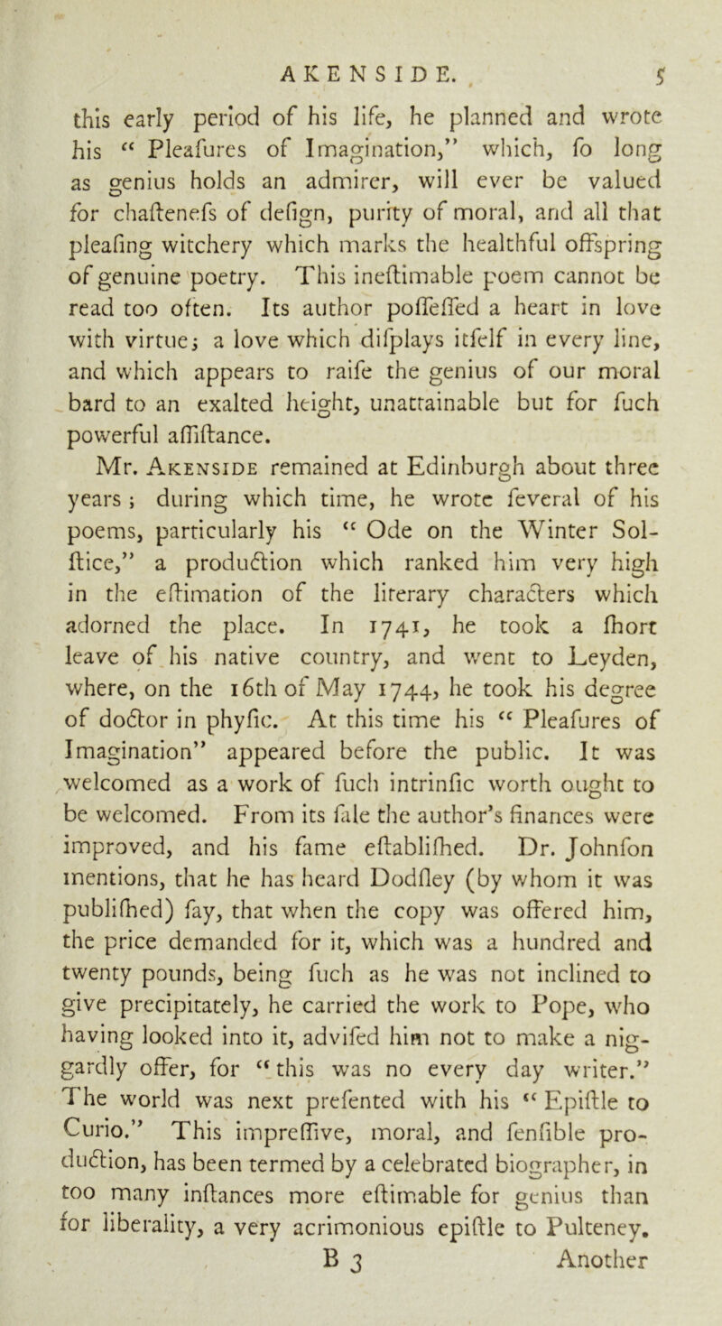 # this early period of his life, he planned and wrote his “ Pleafures of Imagination,” which, fo long as genius holds an admirer, will ever be valued for chaftenefs of defign, purity of moral, and all that pleafing witchery which marks the healthful offspring of genuine poetry. This ineftimable poem cannot be read too often. Its author poffdTed a heart in love with virtue; a love which difplays itfclf in every line, and which appears to raife the genius of our moral bard to an exalted height, unattainable but for fuch powerful abidance. Mr. Akenside remained at Edinburgh about three years ; during which time, he wrote feveral of his poems, particularly his <c Ode on the Winter Sol- dice,” a production which ranked him very high in the edimation of the literary characters which adorned the place. In 1741, he took a fhort leave of his native country, and went to Leyden, where, on the 16th of May 1744, he took his degree of doCtor in phyfic. At this time his cc Pleafures of Imagination” appeared before the public. It was welcomed as a work of fuch intrinfic worth ought to be welcomed. From its fale the author’s finances were improved, and his fame edablifhed. Dr. Johnfon mentions, that he has heard Dodfley (by whom it was publifhed) fay, that when the copy was offered him, the price demanded for it, which was a hundred and twenty pounds, being fuch as he was not inclined to give precipitately, he carried the work to Pope, who having looked into it, advifed him not to make a nig- gardly offer, for c< this was no every day writer.” The world was next prefented with his “ Epiftle to Curio.” This impreffive, moral, and fenfible pro- duction, has been termed by a celebrated biographer, in too many inftances more eftimable for genius than tor liberality, a very acrimonious epiftle to Pulteney. B 3 Another