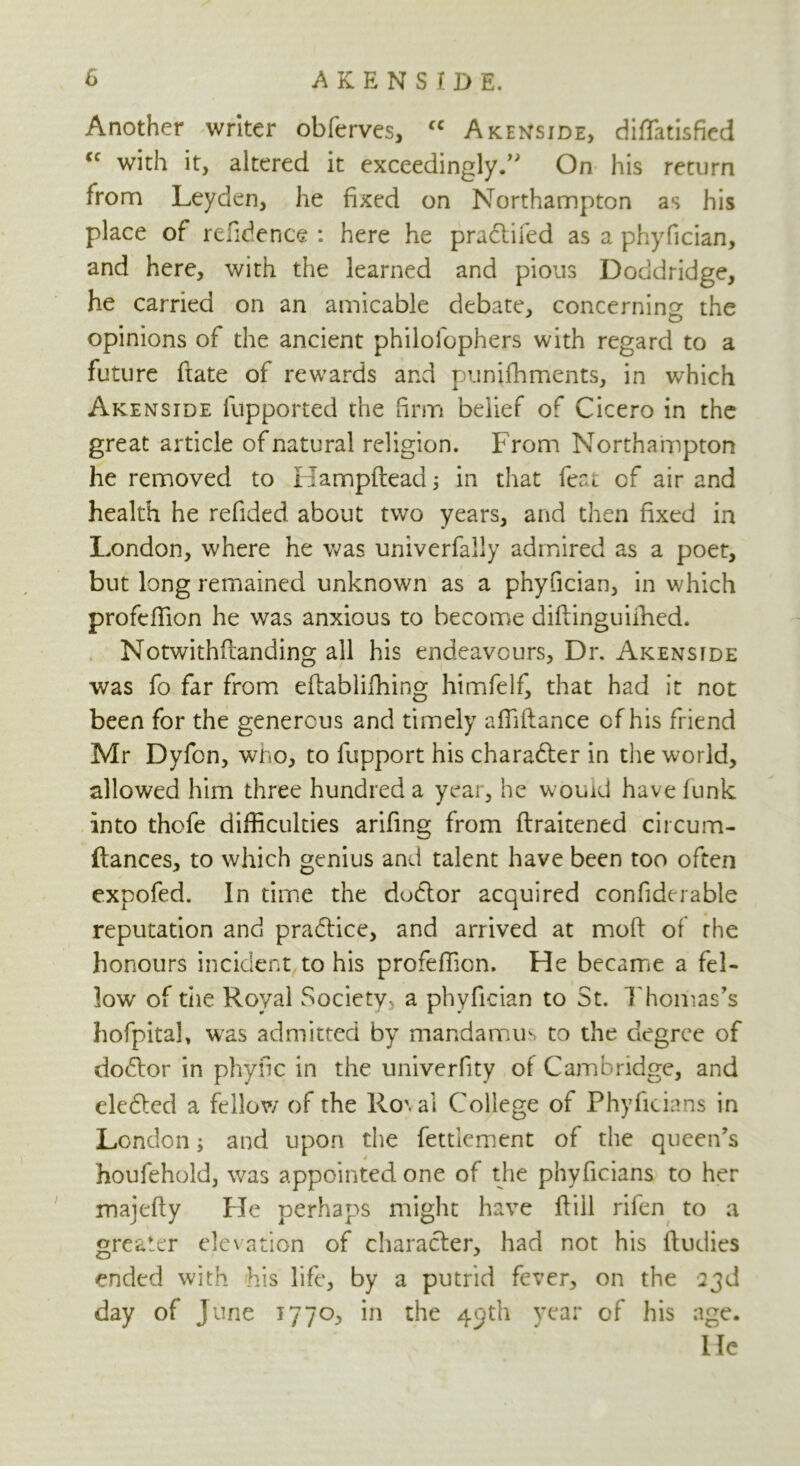 Another writer obferves, fC Akenside, diflfatisfied cc with it, altered it exceedingly.” On his return from Leyden, he fixed on Northampton as his place of refidence : here he pradtifed as a phyfician, and here, with the learned and pious Doddridge, he carried on an amicable debate, concerning the opinions of the ancient philolophers with regard to a future ftate of rewards and punifhments, in which Akenside fupported the firm belief of Cicero in the great article of natural religion. From Northampton he removed to Hampftead 3 in that feat cf air and health he refided about two years, and then fixed in London, where he was univerfally admired as a poet, but long remained unknown as a phyfician, in which profeffion he was anxious to become diftinguifhed. Notwithftanding all his endeavours, Dr. Aicensfde was fo far from eftablilhing himfelf, that had it not been for the generous and timely affiftance cf his friend Mr Dyfon, wno, to fupport his character in the world, allowed him three hundred a year, he would have funk into thofe difficulties arifing from flraitened circum- ftances, to which genius and talent have been too often expofed. In time the dudtor acquired confiderable reputation and pradtice, and arrived at moft of the honours incident to his profeffion. He became a fel- low of die Royal Society a phyfician to St. Thomas's hofpital, was admitted by mandamus to the degree of dodtor in phyfic in the univerfity of Cambridge, and eledted a fellow of the Ro\al College of Phyficians in London; and upon the fettlement of the queen's houfehold, was appointed one of the phyficians to her majefly Lie perhaps might have ftiil rifen to a greater elevation of character, had not his fludies ended with his life, by a putrid fever, on the 23d day of June 1770, in the 45th year of his age. He