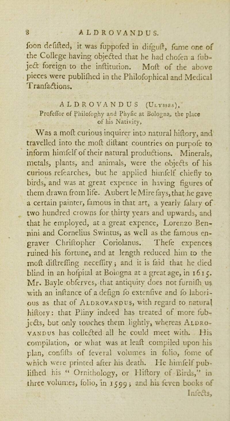 s ALDROVANDUS. loon defided, it was fuppofed in difguft, fame one of the College having objected that he had chofen a fub- jccSt foreign to the inditution. Mod of the above pieces were publifhea in the Philofophical and Medical T ranfacdions. ALDROVANDUS (Ulysses), Profefl'or of fhilofoghy and Pnyfic at Bologna,, the place of his Nativity, Was a mod curious inquirer into natural hidory, and travelled into the moft didant countries on purpofe to inform himfelf of their natural productions. Minerals, metals, plants, and animals, were the objeCts of his curious refearches, but he applied himfelf chiefly to birds, and was at great expence in having figures of them drawn from life. Aubert le Mire fays, that he gave a certain painter, famous in that art, a yearly falary of two hundred crowns for thirty years and upwards, and that he employed, at a great expence, Lorenzo Ben- nini and Cornelius Swintus, as well as the famous en- graver Chridopher Coriolanus. Thefe expences ruined his fortune, and at length reduced him to the mod didrefiing neceflity; and it is faid that he died blind in an hofpital at Bologna at a great age, in 1615. Mr. Bayle obferves, that antiquity does not furnifh us with an indance of a defign fo extenfive and fo labori- ous as that of Aldrovandus, with regard to natural hidory: that Pliny indeed has treated of more fub- je&s, but only touches them lightly, whereas Aldro- vandus has collected all he could meet with. His compilation, or what was at lead compiled upon his plan, confids of feveral volumes in folio, fomc of which were printed after his death. Pie himfelf pub- lifhed his “ Ornithology, or Hidory of Birds,” in three volumes, folio, in 1599 > an^ his fevcn books of Infects,