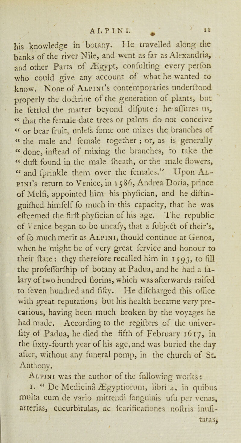 his knowledge in botany. He travelled along the banks of the river Nile, and went as far as Alexandria, and other Parts of iEgypt, confuting every perfon who could give any account of what he wanted to know. None of Alpini’s contemporaries underflood properly the doftrin'e of the generation of plants, but he fettled the matter beyond difpute : he allures us, « that the female date trees or palms do not conceive « or bear fruit, unlefs feme one mixes the brandies of <f the male and female together ; or, as is generally cc done, inftead of mixing the branches, to take the <c duft found in the male fheath, or the male flowers, “ and fprinkle them over the females.1” Upon Al- pini’s return to Venice, in 1586, Andrea Doria, prince of Melfi, appointed him his phyfician, and he diftin- guifhed himfelf fo much in this capacity, that he was efteemed the fir ft phyfician of his age. The republic of Venice began to be unealy, that a fubjedt of their* s, of fo much merit as Alpini, fhould continue at Genoa, when he might be of very great fervice and honour to their (late: th§y therefore recalled him in 1593, to fill the profefTorfhip of botany at Padua, and he had a fa- lary of two hundred florins, which was afterwards raifed to feven hundred and fifty. He difeharged this office with great reputation; but his health became very pre- carious, having been much broken by the voyages he had made. According to the rcgiflers of the univer- fity of Padua, he died the fifth of February 1617, in the fixty-fourth year of his age, and was buried the day after, without any luneral pomp, in the church of St. Anthony. Alpini was the author of the fallowing works: 1. a De Meaicina iEgyptiorum, libri 4, in quibus multa cum de vario mittendi fanguinis ufu per venas, arterias, cucurbitulas, ac fcarificationes noftris inufi- taras*